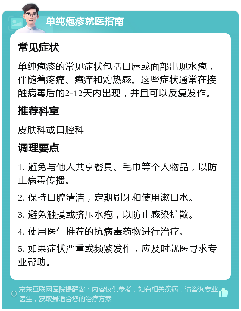 单纯疱疹就医指南 常见症状 单纯疱疹的常见症状包括口唇或面部出现水疱，伴随着疼痛、瘙痒和灼热感。这些症状通常在接触病毒后的2-12天内出现，并且可以反复发作。 推荐科室 皮肤科或口腔科 调理要点 1. 避免与他人共享餐具、毛巾等个人物品，以防止病毒传播。 2. 保持口腔清洁，定期刷牙和使用漱口水。 3. 避免触摸或挤压水疱，以防止感染扩散。 4. 使用医生推荐的抗病毒药物进行治疗。 5. 如果症状严重或频繁发作，应及时就医寻求专业帮助。