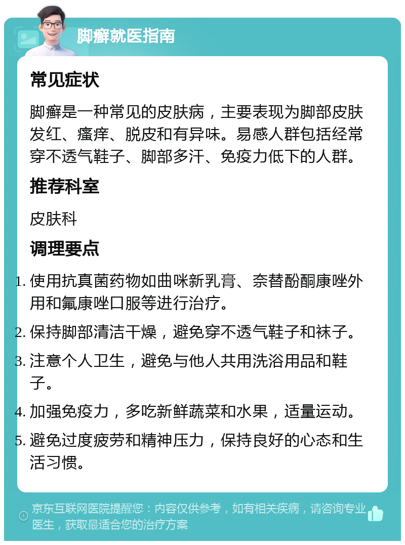 脚癣就医指南 常见症状 脚癣是一种常见的皮肤病，主要表现为脚部皮肤发红、瘙痒、脱皮和有异味。易感人群包括经常穿不透气鞋子、脚部多汗、免疫力低下的人群。 推荐科室 皮肤科 调理要点 使用抗真菌药物如曲咪新乳膏、奈替酚酮康唑外用和氟康唑口服等进行治疗。 保持脚部清洁干燥，避免穿不透气鞋子和袜子。 注意个人卫生，避免与他人共用洗浴用品和鞋子。 加强免疫力，多吃新鲜蔬菜和水果，适量运动。 避免过度疲劳和精神压力，保持良好的心态和生活习惯。