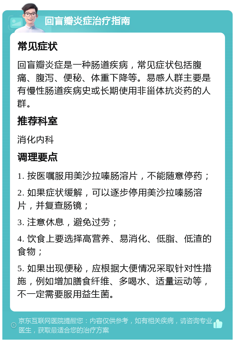 回盲瓣炎症治疗指南 常见症状 回盲瓣炎症是一种肠道疾病，常见症状包括腹痛、腹泻、便秘、体重下降等。易感人群主要是有慢性肠道疾病史或长期使用非甾体抗炎药的人群。 推荐科室 消化内科 调理要点 1. 按医嘱服用美沙拉嗪肠溶片，不能随意停药； 2. 如果症状缓解，可以逐步停用美沙拉嗪肠溶片，并复查肠镜； 3. 注意休息，避免过劳； 4. 饮食上要选择高营养、易消化、低脂、低渣的食物； 5. 如果出现便秘，应根据大便情况采取针对性措施，例如增加膳食纤维、多喝水、适量运动等，不一定需要服用益生菌。