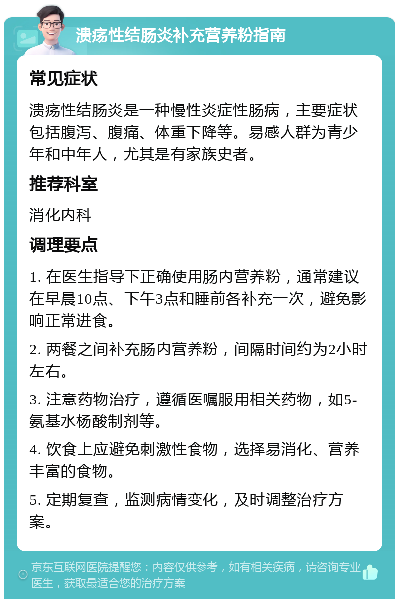 溃疡性结肠炎补充营养粉指南 常见症状 溃疡性结肠炎是一种慢性炎症性肠病，主要症状包括腹泻、腹痛、体重下降等。易感人群为青少年和中年人，尤其是有家族史者。 推荐科室 消化内科 调理要点 1. 在医生指导下正确使用肠内营养粉，通常建议在早晨10点、下午3点和睡前各补充一次，避免影响正常进食。 2. 两餐之间补充肠内营养粉，间隔时间约为2小时左右。 3. 注意药物治疗，遵循医嘱服用相关药物，如5-氨基水杨酸制剂等。 4. 饮食上应避免刺激性食物，选择易消化、营养丰富的食物。 5. 定期复查，监测病情变化，及时调整治疗方案。