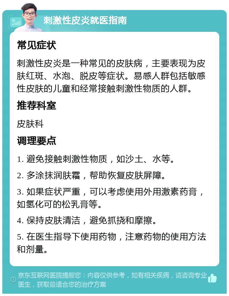 刺激性皮炎就医指南 常见症状 刺激性皮炎是一种常见的皮肤病，主要表现为皮肤红斑、水泡、脱皮等症状。易感人群包括敏感性皮肤的儿童和经常接触刺激性物质的人群。 推荐科室 皮肤科 调理要点 1. 避免接触刺激性物质，如沙土、水等。 2. 多涂抹润肤霜，帮助恢复皮肤屏障。 3. 如果症状严重，可以考虑使用外用激素药膏，如氢化可的松乳膏等。 4. 保持皮肤清洁，避免抓挠和摩擦。 5. 在医生指导下使用药物，注意药物的使用方法和剂量。