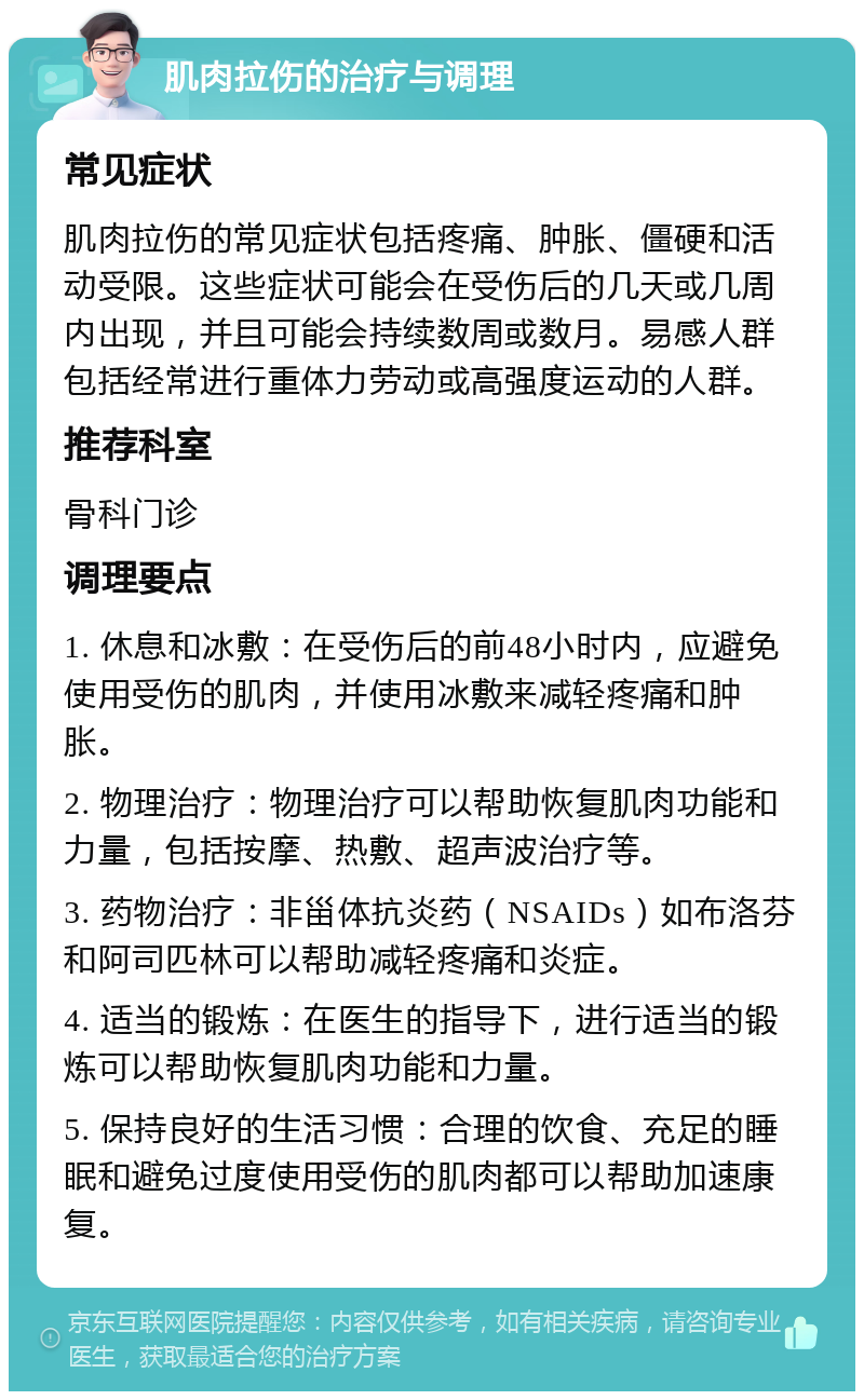 肌肉拉伤的治疗与调理 常见症状 肌肉拉伤的常见症状包括疼痛、肿胀、僵硬和活动受限。这些症状可能会在受伤后的几天或几周内出现，并且可能会持续数周或数月。易感人群包括经常进行重体力劳动或高强度运动的人群。 推荐科室 骨科门诊 调理要点 1. 休息和冰敷：在受伤后的前48小时内，应避免使用受伤的肌肉，并使用冰敷来减轻疼痛和肿胀。 2. 物理治疗：物理治疗可以帮助恢复肌肉功能和力量，包括按摩、热敷、超声波治疗等。 3. 药物治疗：非甾体抗炎药（NSAIDs）如布洛芬和阿司匹林可以帮助减轻疼痛和炎症。 4. 适当的锻炼：在医生的指导下，进行适当的锻炼可以帮助恢复肌肉功能和力量。 5. 保持良好的生活习惯：合理的饮食、充足的睡眠和避免过度使用受伤的肌肉都可以帮助加速康复。