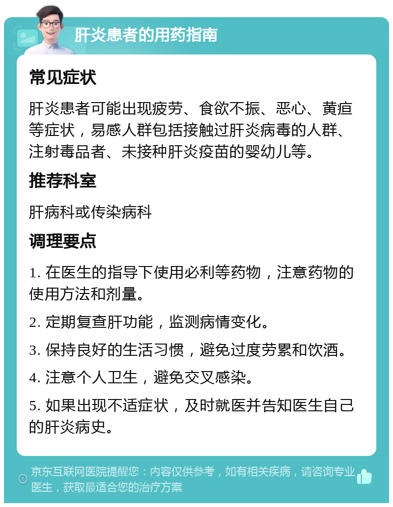 肝炎患者的用药指南 常见症状 肝炎患者可能出现疲劳、食欲不振、恶心、黄疸等症状，易感人群包括接触过肝炎病毒的人群、注射毒品者、未接种肝炎疫苗的婴幼儿等。 推荐科室 肝病科或传染病科 调理要点 1. 在医生的指导下使用必利等药物，注意药物的使用方法和剂量。 2. 定期复查肝功能，监测病情变化。 3. 保持良好的生活习惯，避免过度劳累和饮酒。 4. 注意个人卫生，避免交叉感染。 5. 如果出现不适症状，及时就医并告知医生自己的肝炎病史。