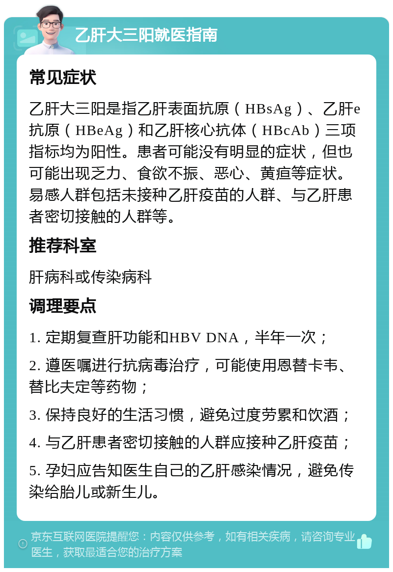 乙肝大三阳就医指南 常见症状 乙肝大三阳是指乙肝表面抗原（HBsAg）、乙肝e抗原（HBeAg）和乙肝核心抗体（HBcAb）三项指标均为阳性。患者可能没有明显的症状，但也可能出现乏力、食欲不振、恶心、黄疸等症状。易感人群包括未接种乙肝疫苗的人群、与乙肝患者密切接触的人群等。 推荐科室 肝病科或传染病科 调理要点 1. 定期复查肝功能和HBV DNA，半年一次； 2. 遵医嘱进行抗病毒治疗，可能使用恩替卡韦、替比夫定等药物； 3. 保持良好的生活习惯，避免过度劳累和饮酒； 4. 与乙肝患者密切接触的人群应接种乙肝疫苗； 5. 孕妇应告知医生自己的乙肝感染情况，避免传染给胎儿或新生儿。