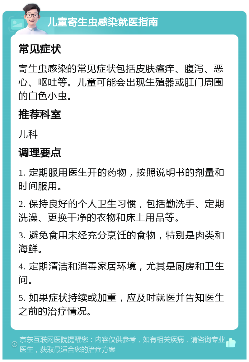 儿童寄生虫感染就医指南 常见症状 寄生虫感染的常见症状包括皮肤瘙痒、腹泻、恶心、呕吐等。儿童可能会出现生殖器或肛门周围的白色小虫。 推荐科室 儿科 调理要点 1. 定期服用医生开的药物，按照说明书的剂量和时间服用。 2. 保持良好的个人卫生习惯，包括勤洗手、定期洗澡、更换干净的衣物和床上用品等。 3. 避免食用未经充分烹饪的食物，特别是肉类和海鲜。 4. 定期清洁和消毒家居环境，尤其是厨房和卫生间。 5. 如果症状持续或加重，应及时就医并告知医生之前的治疗情况。