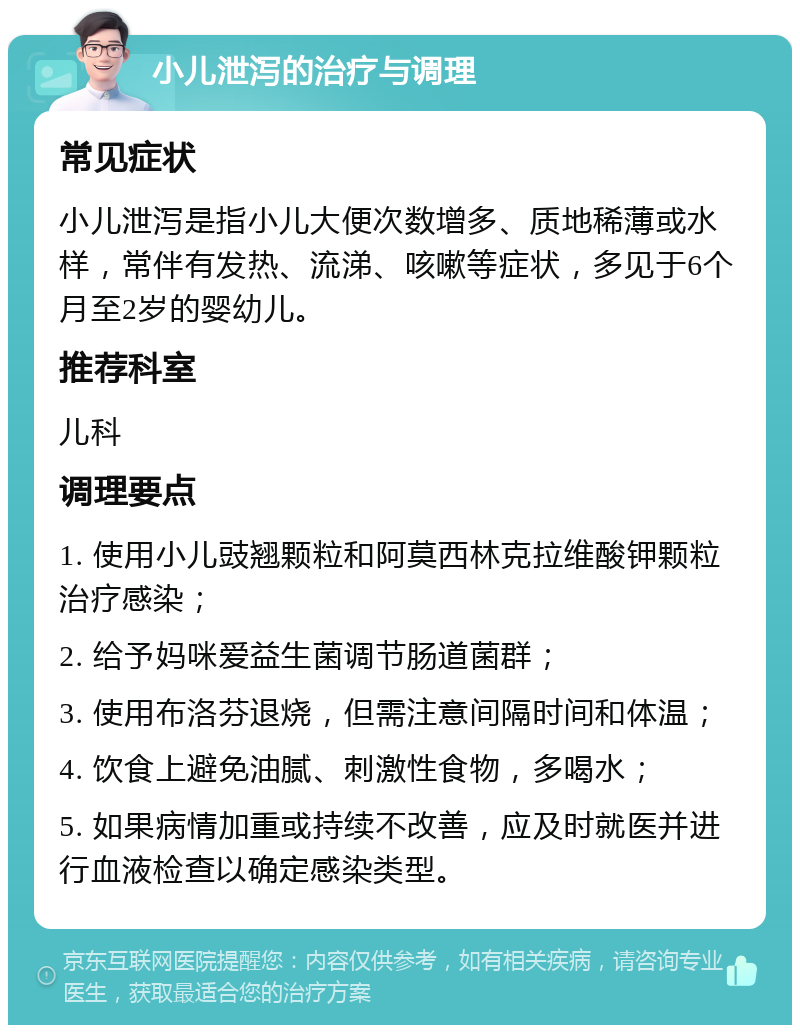 小儿泄泻的治疗与调理 常见症状 小儿泄泻是指小儿大便次数增多、质地稀薄或水样，常伴有发热、流涕、咳嗽等症状，多见于6个月至2岁的婴幼儿。 推荐科室 儿科 调理要点 1. 使用小儿豉翘颗粒和阿莫西林克拉维酸钾颗粒治疗感染； 2. 给予妈咪爱益生菌调节肠道菌群； 3. 使用布洛芬退烧，但需注意间隔时间和体温； 4. 饮食上避免油腻、刺激性食物，多喝水； 5. 如果病情加重或持续不改善，应及时就医并进行血液检查以确定感染类型。