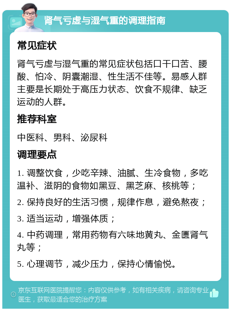 肾气亏虚与湿气重的调理指南 常见症状 肾气亏虚与湿气重的常见症状包括口干口苦、腰酸、怕冷、阴囊潮湿、性生活不佳等。易感人群主要是长期处于高压力状态、饮食不规律、缺乏运动的人群。 推荐科室 中医科、男科、泌尿科 调理要点 1. 调整饮食，少吃辛辣、油腻、生冷食物，多吃温补、滋阴的食物如黑豆、黑芝麻、核桃等； 2. 保持良好的生活习惯，规律作息，避免熬夜； 3. 适当运动，增强体质； 4. 中药调理，常用药物有六味地黄丸、金匮肾气丸等； 5. 心理调节，减少压力，保持心情愉悦。