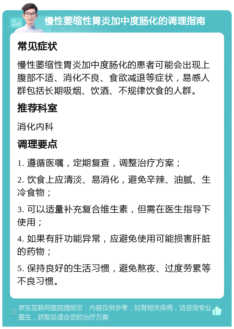 慢性萎缩性胃炎加中度肠化的调理指南 常见症状 慢性萎缩性胃炎加中度肠化的患者可能会出现上腹部不适、消化不良、食欲减退等症状，易感人群包括长期吸烟、饮酒、不规律饮食的人群。 推荐科室 消化内科 调理要点 1. 遵循医嘱，定期复查，调整治疗方案； 2. 饮食上应清淡、易消化，避免辛辣、油腻、生冷食物； 3. 可以适量补充复合维生素，但需在医生指导下使用； 4. 如果有肝功能异常，应避免使用可能损害肝脏的药物； 5. 保持良好的生活习惯，避免熬夜、过度劳累等不良习惯。