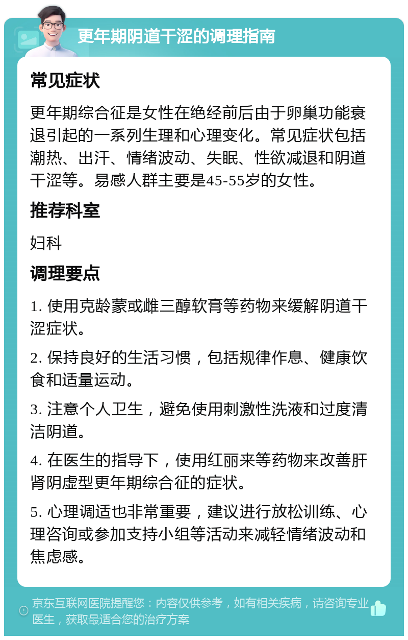 更年期阴道干涩的调理指南 常见症状 更年期综合征是女性在绝经前后由于卵巢功能衰退引起的一系列生理和心理变化。常见症状包括潮热、出汗、情绪波动、失眠、性欲减退和阴道干涩等。易感人群主要是45-55岁的女性。 推荐科室 妇科 调理要点 1. 使用克龄蒙或雌三醇软膏等药物来缓解阴道干涩症状。 2. 保持良好的生活习惯，包括规律作息、健康饮食和适量运动。 3. 注意个人卫生，避免使用刺激性洗液和过度清洁阴道。 4. 在医生的指导下，使用红丽来等药物来改善肝肾阴虚型更年期综合征的症状。 5. 心理调适也非常重要，建议进行放松训练、心理咨询或参加支持小组等活动来减轻情绪波动和焦虑感。