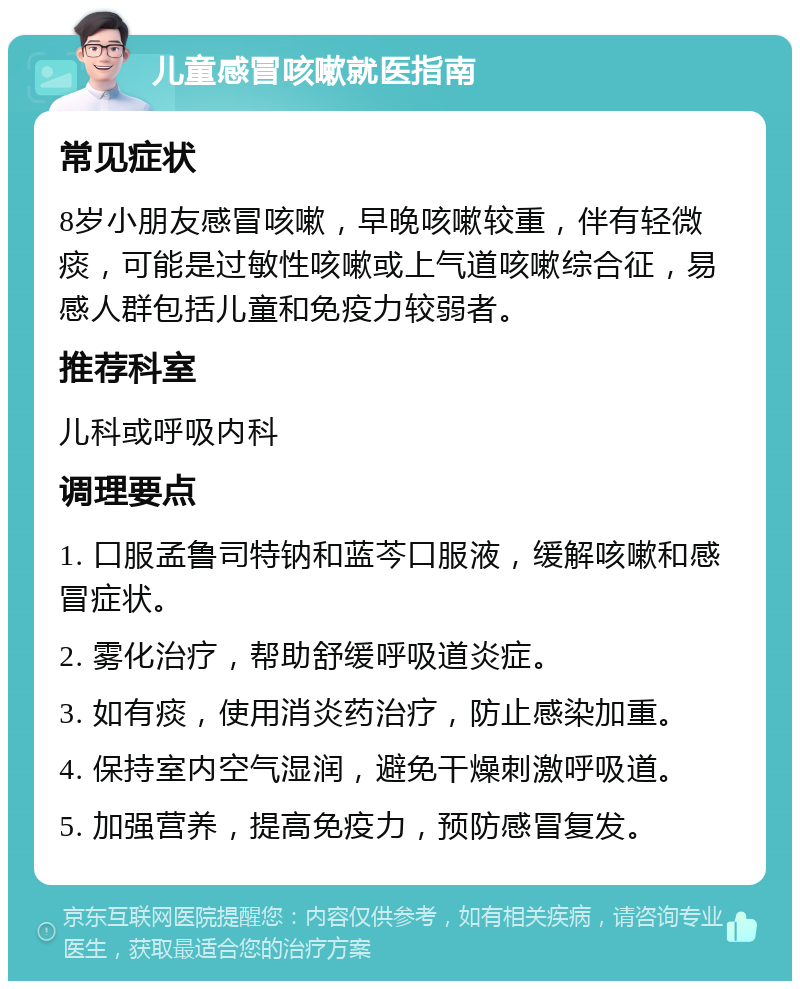 儿童感冒咳嗽就医指南 常见症状 8岁小朋友感冒咳嗽，早晚咳嗽较重，伴有轻微痰，可能是过敏性咳嗽或上气道咳嗽综合征，易感人群包括儿童和免疫力较弱者。 推荐科室 儿科或呼吸内科 调理要点 1. 口服孟鲁司特钠和蓝芩口服液，缓解咳嗽和感冒症状。 2. 雾化治疗，帮助舒缓呼吸道炎症。 3. 如有痰，使用消炎药治疗，防止感染加重。 4. 保持室内空气湿润，避免干燥刺激呼吸道。 5. 加强营养，提高免疫力，预防感冒复发。