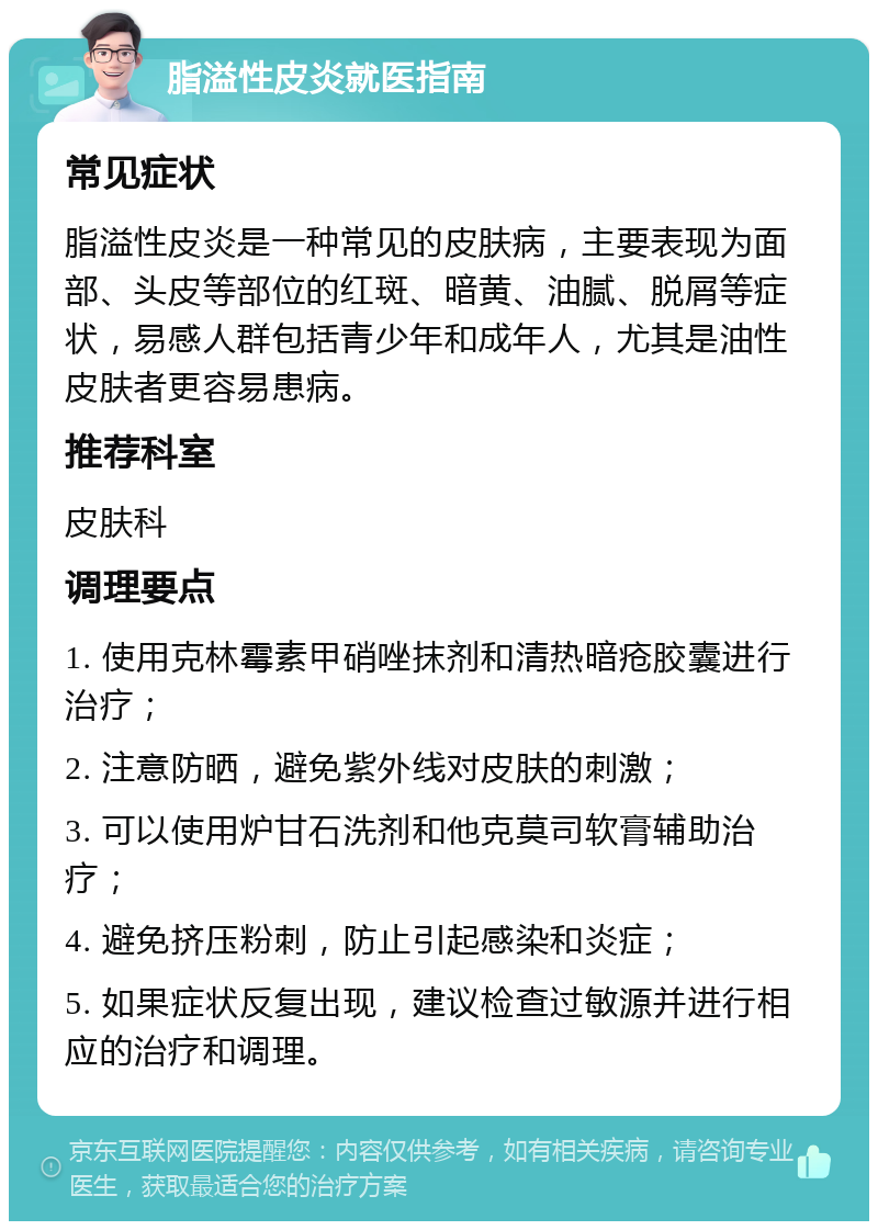 脂溢性皮炎就医指南 常见症状 脂溢性皮炎是一种常见的皮肤病，主要表现为面部、头皮等部位的红斑、暗黄、油腻、脱屑等症状，易感人群包括青少年和成年人，尤其是油性皮肤者更容易患病。 推荐科室 皮肤科 调理要点 1. 使用克林霉素甲硝唑抹剂和清热暗疮胶囊进行治疗； 2. 注意防晒，避免紫外线对皮肤的刺激； 3. 可以使用炉甘石洗剂和他克莫司软膏辅助治疗； 4. 避免挤压粉刺，防止引起感染和炎症； 5. 如果症状反复出现，建议检查过敏源并进行相应的治疗和调理。