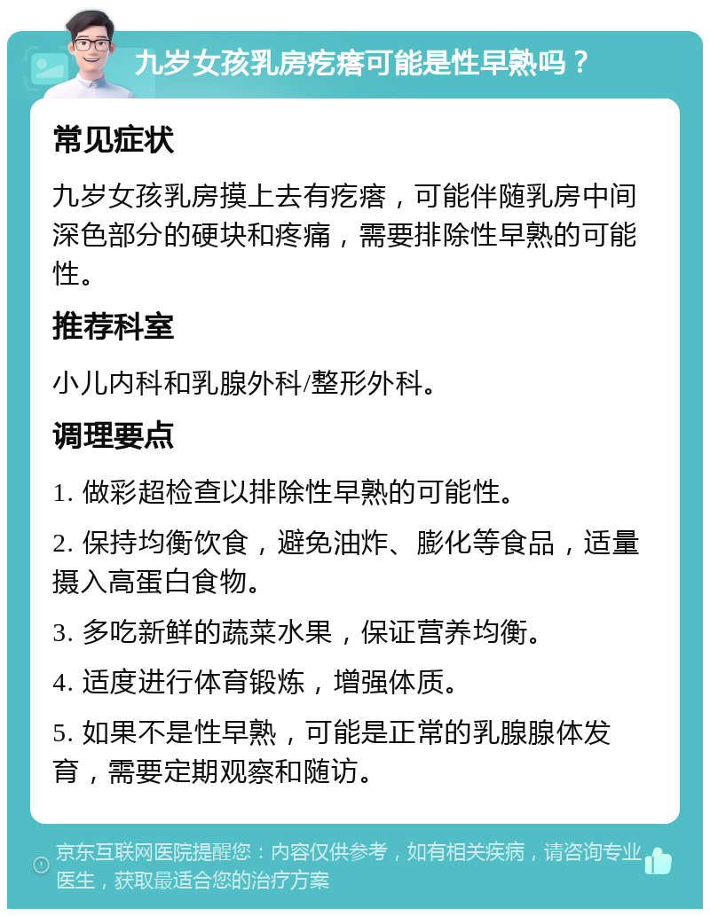 九岁女孩乳房疙瘩可能是性早熟吗？ 常见症状 九岁女孩乳房摸上去有疙瘩，可能伴随乳房中间深色部分的硬块和疼痛，需要排除性早熟的可能性。 推荐科室 小儿内科和乳腺外科/整形外科。 调理要点 1. 做彩超检查以排除性早熟的可能性。 2. 保持均衡饮食，避免油炸、膨化等食品，适量摄入高蛋白食物。 3. 多吃新鲜的蔬菜水果，保证营养均衡。 4. 适度进行体育锻炼，增强体质。 5. 如果不是性早熟，可能是正常的乳腺腺体发育，需要定期观察和随访。