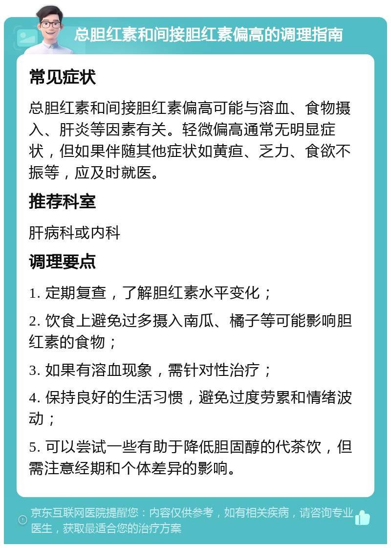 总胆红素和间接胆红素偏高的调理指南 常见症状 总胆红素和间接胆红素偏高可能与溶血、食物摄入、肝炎等因素有关。轻微偏高通常无明显症状，但如果伴随其他症状如黄疸、乏力、食欲不振等，应及时就医。 推荐科室 肝病科或内科 调理要点 1. 定期复查，了解胆红素水平变化； 2. 饮食上避免过多摄入南瓜、橘子等可能影响胆红素的食物； 3. 如果有溶血现象，需针对性治疗； 4. 保持良好的生活习惯，避免过度劳累和情绪波动； 5. 可以尝试一些有助于降低胆固醇的代茶饮，但需注意经期和个体差异的影响。