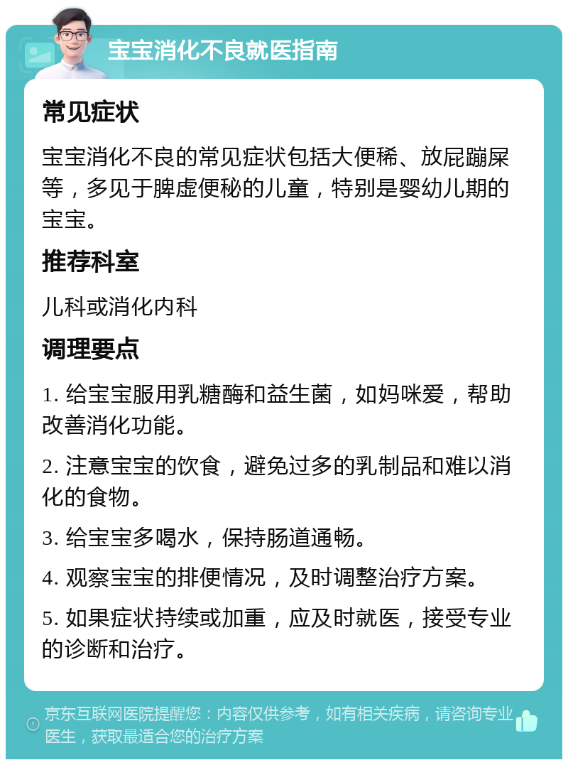 宝宝消化不良就医指南 常见症状 宝宝消化不良的常见症状包括大便稀、放屁蹦屎等，多见于脾虚便秘的儿童，特别是婴幼儿期的宝宝。 推荐科室 儿科或消化内科 调理要点 1. 给宝宝服用乳糖酶和益生菌，如妈咪爱，帮助改善消化功能。 2. 注意宝宝的饮食，避免过多的乳制品和难以消化的食物。 3. 给宝宝多喝水，保持肠道通畅。 4. 观察宝宝的排便情况，及时调整治疗方案。 5. 如果症状持续或加重，应及时就医，接受专业的诊断和治疗。