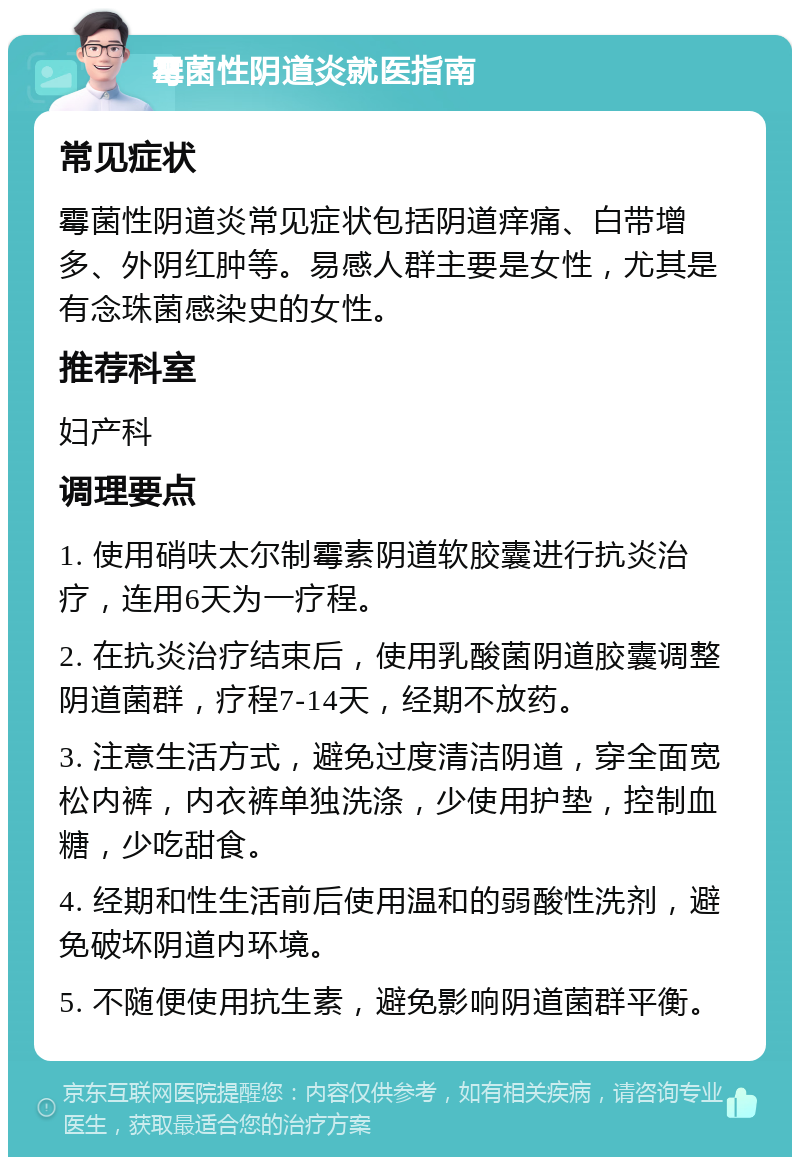 霉菌性阴道炎就医指南 常见症状 霉菌性阴道炎常见症状包括阴道痒痛、白带增多、外阴红肿等。易感人群主要是女性，尤其是有念珠菌感染史的女性。 推荐科室 妇产科 调理要点 1. 使用硝呋太尔制霉素阴道软胶囊进行抗炎治疗，连用6天为一疗程。 2. 在抗炎治疗结束后，使用乳酸菌阴道胶囊调整阴道菌群，疗程7-14天，经期不放药。 3. 注意生活方式，避免过度清洁阴道，穿全面宽松内裤，内衣裤单独洗涤，少使用护垫，控制血糖，少吃甜食。 4. 经期和性生活前后使用温和的弱酸性洗剂，避免破坏阴道内环境。 5. 不随便使用抗生素，避免影响阴道菌群平衡。