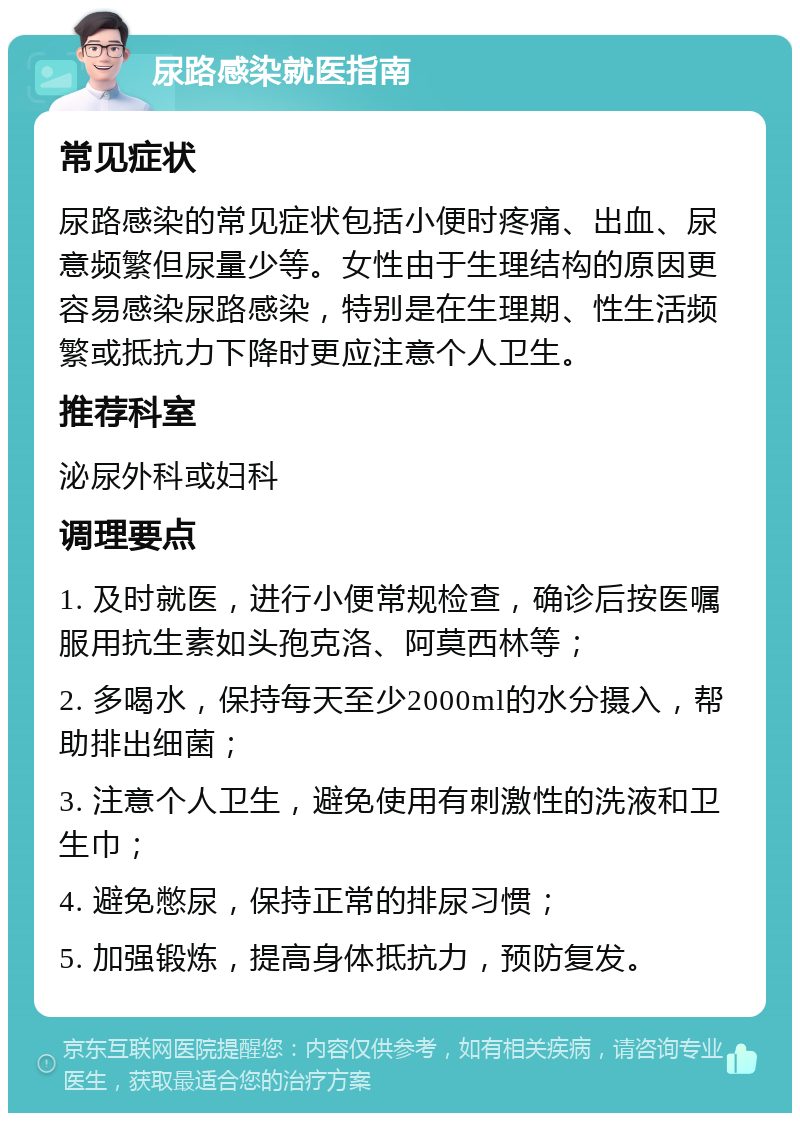 尿路感染就医指南 常见症状 尿路感染的常见症状包括小便时疼痛、出血、尿意频繁但尿量少等。女性由于生理结构的原因更容易感染尿路感染，特别是在生理期、性生活频繁或抵抗力下降时更应注意个人卫生。 推荐科室 泌尿外科或妇科 调理要点 1. 及时就医，进行小便常规检查，确诊后按医嘱服用抗生素如头孢克洛、阿莫西林等； 2. 多喝水，保持每天至少2000ml的水分摄入，帮助排出细菌； 3. 注意个人卫生，避免使用有刺激性的洗液和卫生巾； 4. 避免憋尿，保持正常的排尿习惯； 5. 加强锻炼，提高身体抵抗力，预防复发。