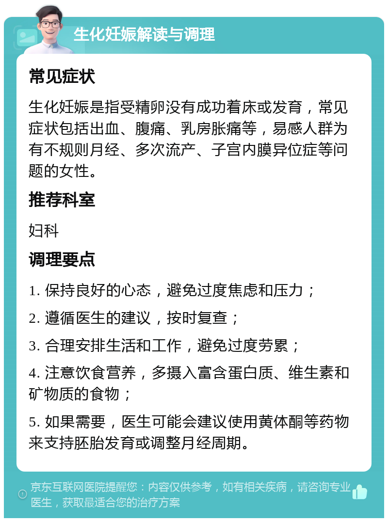 生化妊娠解读与调理 常见症状 生化妊娠是指受精卵没有成功着床或发育，常见症状包括出血、腹痛、乳房胀痛等，易感人群为有不规则月经、多次流产、子宫内膜异位症等问题的女性。 推荐科室 妇科 调理要点 1. 保持良好的心态，避免过度焦虑和压力； 2. 遵循医生的建议，按时复查； 3. 合理安排生活和工作，避免过度劳累； 4. 注意饮食营养，多摄入富含蛋白质、维生素和矿物质的食物； 5. 如果需要，医生可能会建议使用黄体酮等药物来支持胚胎发育或调整月经周期。