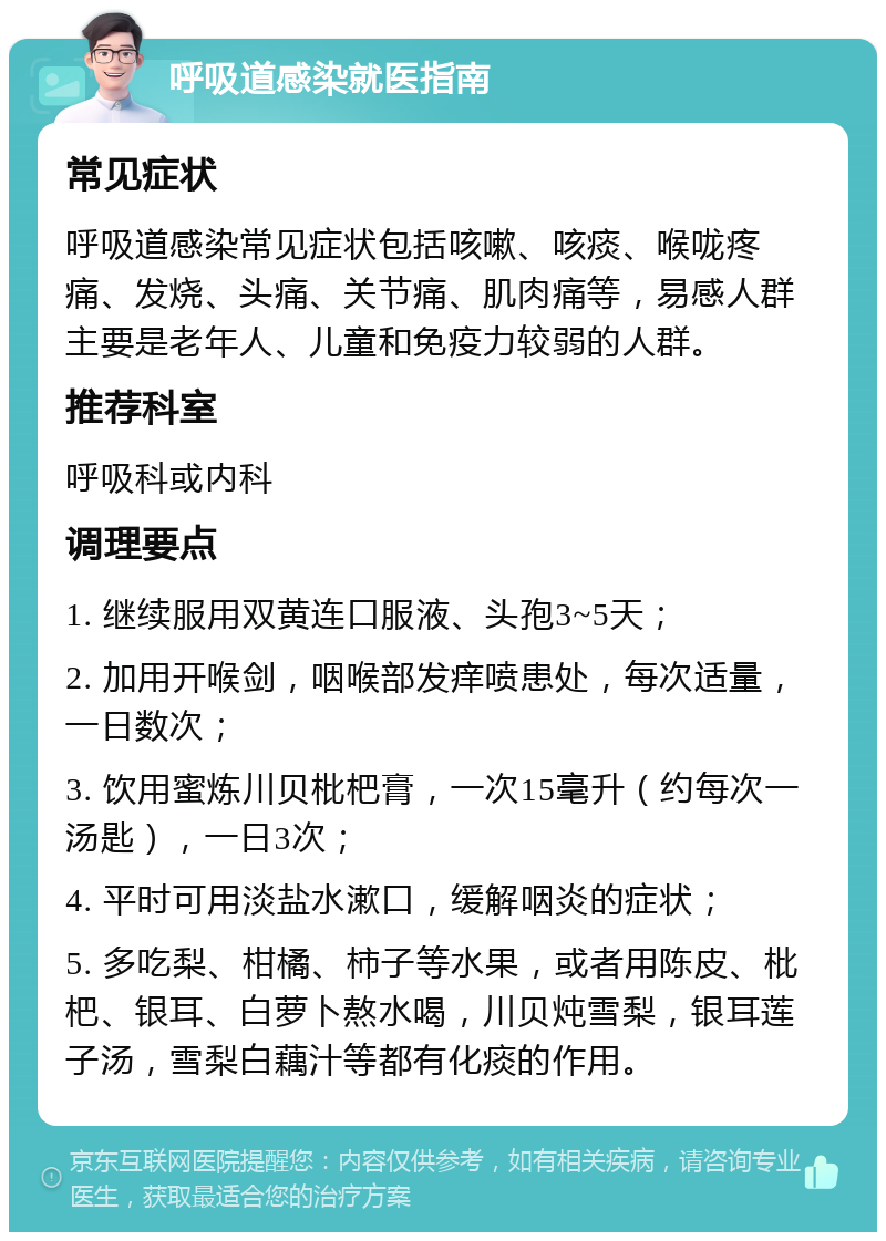 呼吸道感染就医指南 常见症状 呼吸道感染常见症状包括咳嗽、咳痰、喉咙疼痛、发烧、头痛、关节痛、肌肉痛等，易感人群主要是老年人、儿童和免疫力较弱的人群。 推荐科室 呼吸科或内科 调理要点 1. 继续服用双黄连口服液、头孢3~5天； 2. 加用开喉剑，咽喉部发痒喷患处，每次适量，一日数次； 3. 饮用蜜炼川贝枇杷膏，一次15毫升（约每次一汤匙），一日3次； 4. 平时可用淡盐水漱口，缓解咽炎的症状； 5. 多吃梨、柑橘、柿子等水果，或者用陈皮、枇杷、银耳、白萝卜熬水喝，川贝炖雪梨，银耳莲子汤，雪梨白藕汁等都有化痰的作用。