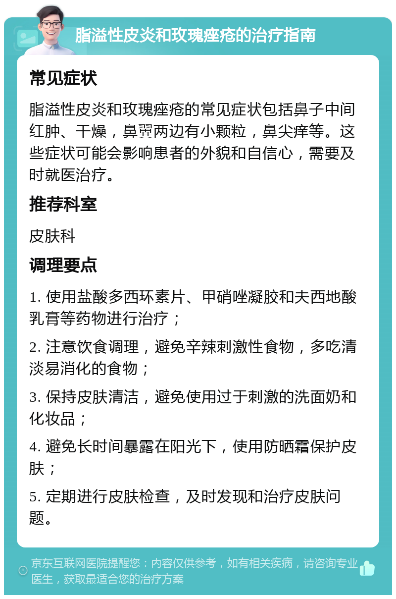 脂溢性皮炎和玫瑰痤疮的治疗指南 常见症状 脂溢性皮炎和玫瑰痤疮的常见症状包括鼻子中间红肿、干燥，鼻翼两边有小颗粒，鼻尖痒等。这些症状可能会影响患者的外貌和自信心，需要及时就医治疗。 推荐科室 皮肤科 调理要点 1. 使用盐酸多西环素片、甲硝唑凝胶和夫西地酸乳膏等药物进行治疗； 2. 注意饮食调理，避免辛辣刺激性食物，多吃清淡易消化的食物； 3. 保持皮肤清洁，避免使用过于刺激的洗面奶和化妆品； 4. 避免长时间暴露在阳光下，使用防晒霜保护皮肤； 5. 定期进行皮肤检查，及时发现和治疗皮肤问题。