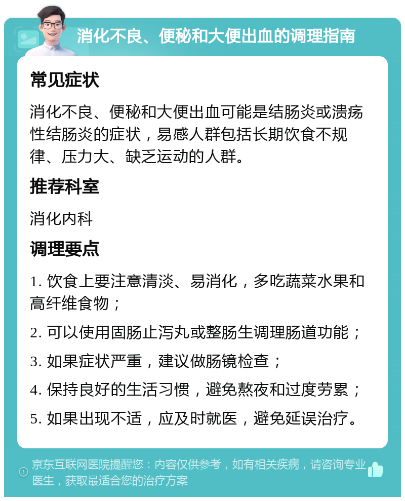 消化不良、便秘和大便出血的调理指南 常见症状 消化不良、便秘和大便出血可能是结肠炎或溃疡性结肠炎的症状，易感人群包括长期饮食不规律、压力大、缺乏运动的人群。 推荐科室 消化内科 调理要点 1. 饮食上要注意清淡、易消化，多吃蔬菜水果和高纤维食物； 2. 可以使用固肠止泻丸或整肠生调理肠道功能； 3. 如果症状严重，建议做肠镜检查； 4. 保持良好的生活习惯，避免熬夜和过度劳累； 5. 如果出现不适，应及时就医，避免延误治疗。