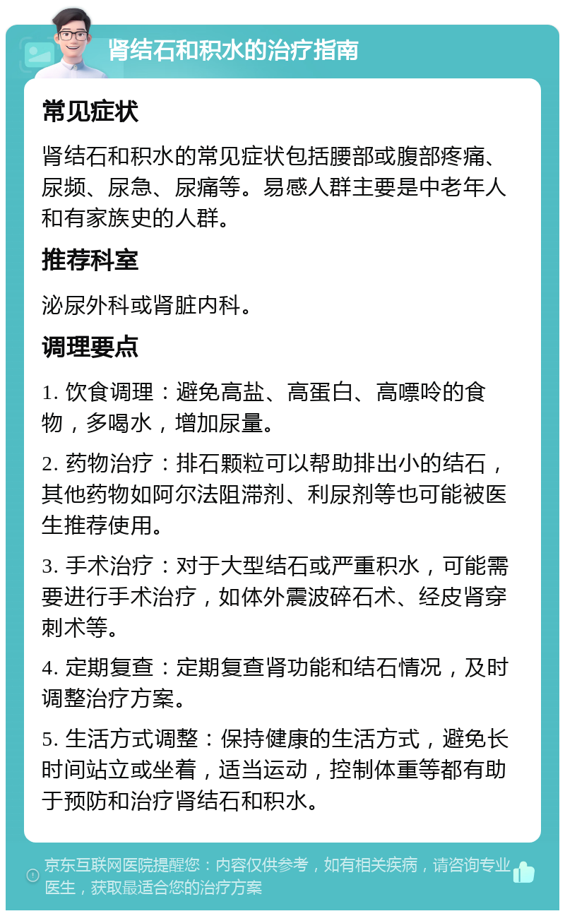 肾结石和积水的治疗指南 常见症状 肾结石和积水的常见症状包括腰部或腹部疼痛、尿频、尿急、尿痛等。易感人群主要是中老年人和有家族史的人群。 推荐科室 泌尿外科或肾脏内科。 调理要点 1. 饮食调理：避免高盐、高蛋白、高嘌呤的食物，多喝水，增加尿量。 2. 药物治疗：排石颗粒可以帮助排出小的结石，其他药物如阿尔法阻滞剂、利尿剂等也可能被医生推荐使用。 3. 手术治疗：对于大型结石或严重积水，可能需要进行手术治疗，如体外震波碎石术、经皮肾穿刺术等。 4. 定期复查：定期复查肾功能和结石情况，及时调整治疗方案。 5. 生活方式调整：保持健康的生活方式，避免长时间站立或坐着，适当运动，控制体重等都有助于预防和治疗肾结石和积水。