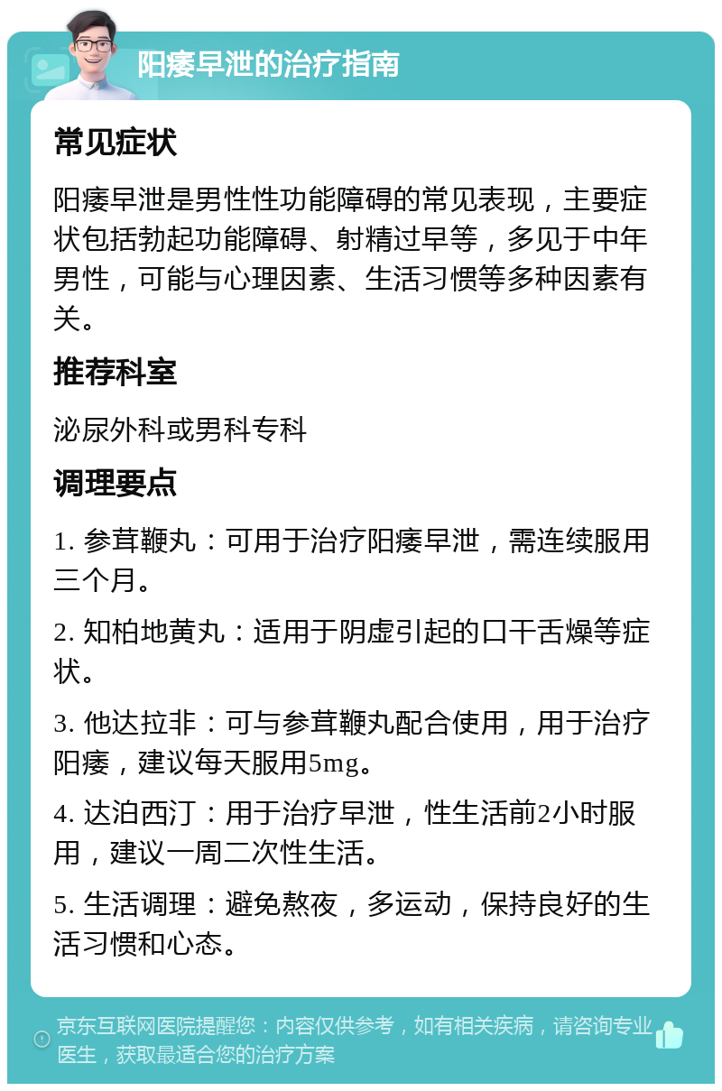 阳痿早泄的治疗指南 常见症状 阳痿早泄是男性性功能障碍的常见表现，主要症状包括勃起功能障碍、射精过早等，多见于中年男性，可能与心理因素、生活习惯等多种因素有关。 推荐科室 泌尿外科或男科专科 调理要点 1. 参茸鞭丸：可用于治疗阳痿早泄，需连续服用三个月。 2. 知柏地黄丸：适用于阴虚引起的口干舌燥等症状。 3. 他达拉非：可与参茸鞭丸配合使用，用于治疗阳痿，建议每天服用5mg。 4. 达泊西汀：用于治疗早泄，性生活前2小时服用，建议一周二次性生活。 5. 生活调理：避免熬夜，多运动，保持良好的生活习惯和心态。