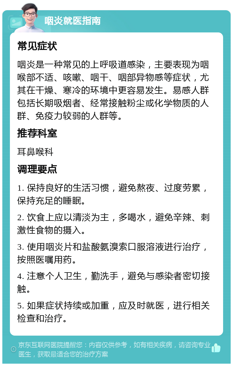 咽炎就医指南 常见症状 咽炎是一种常见的上呼吸道感染，主要表现为咽喉部不适、咳嗽、咽干、咽部异物感等症状，尤其在干燥、寒冷的环境中更容易发生。易感人群包括长期吸烟者、经常接触粉尘或化学物质的人群、免疫力较弱的人群等。 推荐科室 耳鼻喉科 调理要点 1. 保持良好的生活习惯，避免熬夜、过度劳累，保持充足的睡眠。 2. 饮食上应以清淡为主，多喝水，避免辛辣、刺激性食物的摄入。 3. 使用咽炎片和盐酸氨溴索口服溶液进行治疗，按照医嘱用药。 4. 注意个人卫生，勤洗手，避免与感染者密切接触。 5. 如果症状持续或加重，应及时就医，进行相关检查和治疗。