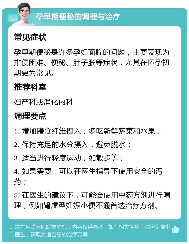 孕早期便秘的调理与治疗 常见症状 孕早期便秘是许多孕妇面临的问题，主要表现为排便困难、便秘、肚子胀等症状，尤其在怀孕初期更为常见。 推荐科室 妇产科或消化内科 调理要点 1. 增加膳食纤维摄入，多吃新鲜蔬菜和水果； 2. 保持充足的水分摄入，避免脱水； 3. 适当进行轻度运动，如散步等； 4. 如果需要，可以在医生指导下使用安全的泻药； 5. 在医生的建议下，可能会使用中药方剂进行调理，例如肾虚型妊娠小便不通首选治疗方剂。