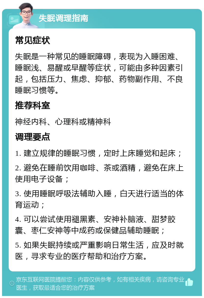 失眠调理指南 常见症状 失眠是一种常见的睡眠障碍，表现为入睡困难、睡眠浅、易醒或早醒等症状，可能由多种因素引起，包括压力、焦虑、抑郁、药物副作用、不良睡眠习惯等。 推荐科室 神经内科、心理科或精神科 调理要点 1. 建立规律的睡眠习惯，定时上床睡觉和起床； 2. 避免在睡前饮用咖啡、茶或酒精，避免在床上使用电子设备； 3. 使用睡眠呼吸法辅助入睡，白天进行适当的体育运动； 4. 可以尝试使用褪黑素、安神补脑液、甜梦胶囊、枣仁安神等中成药或保健品辅助睡眠； 5. 如果失眠持续或严重影响日常生活，应及时就医，寻求专业的医疗帮助和治疗方案。