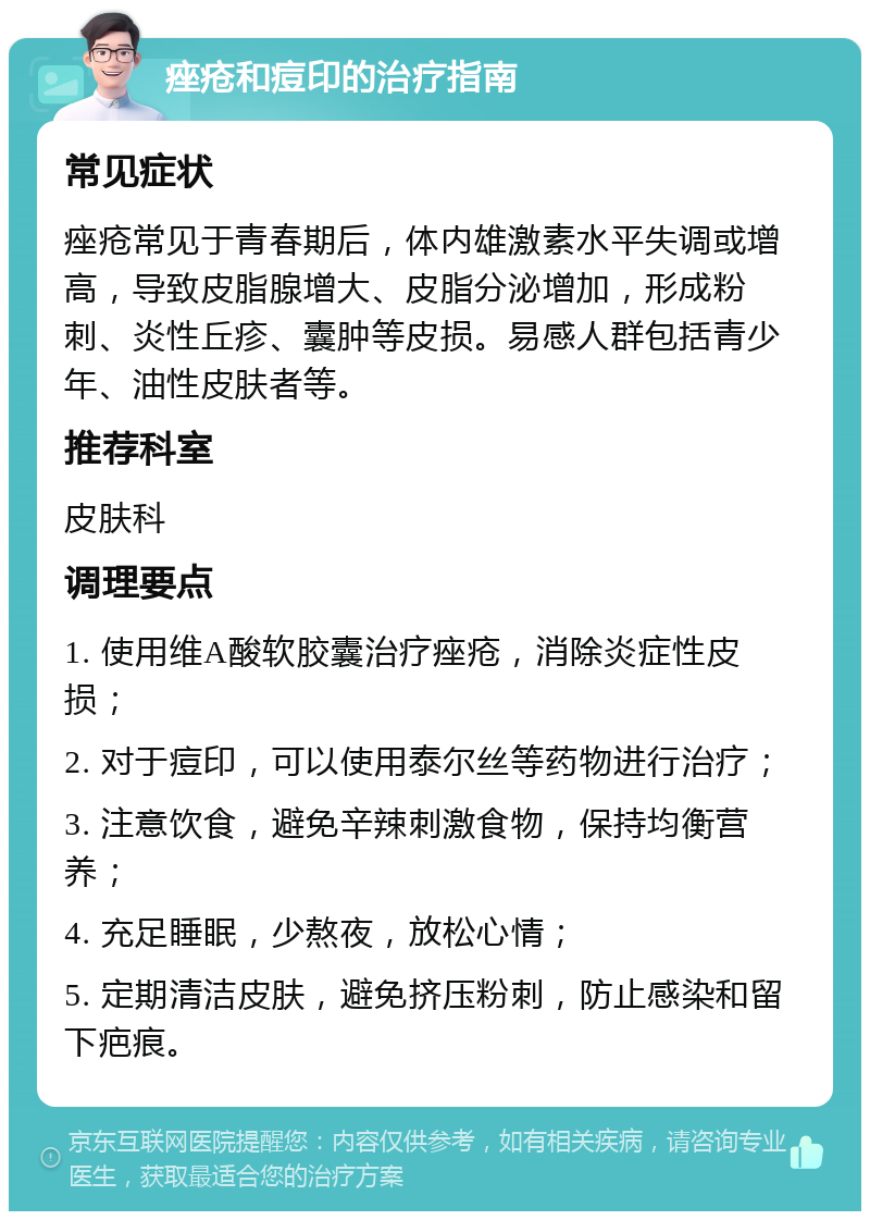 痤疮和痘印的治疗指南 常见症状 痤疮常见于青春期后，体内雄激素水平失调或增高，导致皮脂腺增大、皮脂分泌增加，形成粉刺、炎性丘疹、囊肿等皮损。易感人群包括青少年、油性皮肤者等。 推荐科室 皮肤科 调理要点 1. 使用维A酸软胶囊治疗痤疮，消除炎症性皮损； 2. 对于痘印，可以使用泰尔丝等药物进行治疗； 3. 注意饮食，避免辛辣刺激食物，保持均衡营养； 4. 充足睡眠，少熬夜，放松心情； 5. 定期清洁皮肤，避免挤压粉刺，防止感染和留下疤痕。