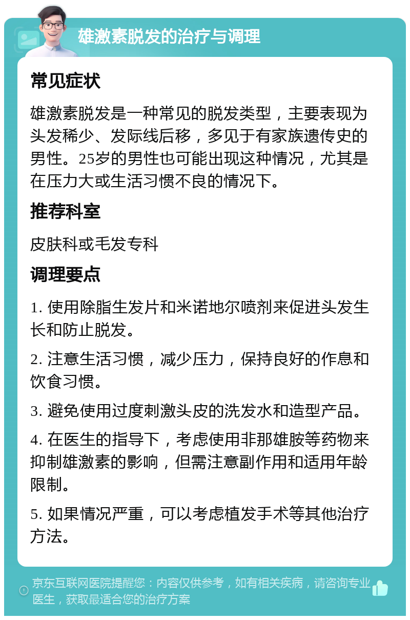 雄激素脱发的治疗与调理 常见症状 雄激素脱发是一种常见的脱发类型，主要表现为头发稀少、发际线后移，多见于有家族遗传史的男性。25岁的男性也可能出现这种情况，尤其是在压力大或生活习惯不良的情况下。 推荐科室 皮肤科或毛发专科 调理要点 1. 使用除脂生发片和米诺地尔喷剂来促进头发生长和防止脱发。 2. 注意生活习惯，减少压力，保持良好的作息和饮食习惯。 3. 避免使用过度刺激头皮的洗发水和造型产品。 4. 在医生的指导下，考虑使用非那雄胺等药物来抑制雄激素的影响，但需注意副作用和适用年龄限制。 5. 如果情况严重，可以考虑植发手术等其他治疗方法。