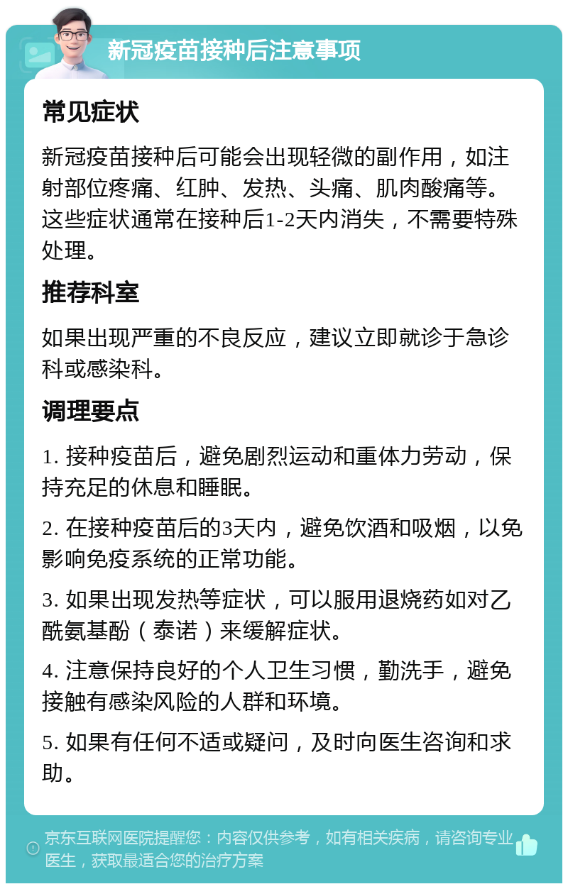 新冠疫苗接种后注意事项 常见症状 新冠疫苗接种后可能会出现轻微的副作用，如注射部位疼痛、红肿、发热、头痛、肌肉酸痛等。这些症状通常在接种后1-2天内消失，不需要特殊处理。 推荐科室 如果出现严重的不良反应，建议立即就诊于急诊科或感染科。 调理要点 1. 接种疫苗后，避免剧烈运动和重体力劳动，保持充足的休息和睡眠。 2. 在接种疫苗后的3天内，避免饮酒和吸烟，以免影响免疫系统的正常功能。 3. 如果出现发热等症状，可以服用退烧药如对乙酰氨基酚（泰诺）来缓解症状。 4. 注意保持良好的个人卫生习惯，勤洗手，避免接触有感染风险的人群和环境。 5. 如果有任何不适或疑问，及时向医生咨询和求助。