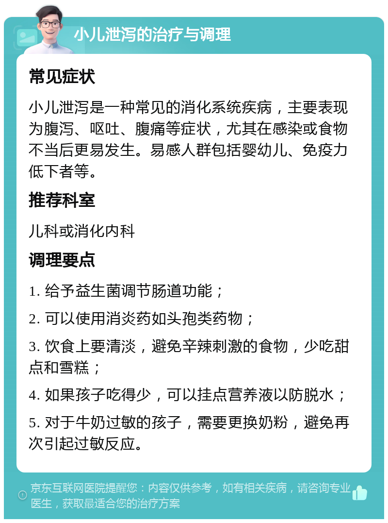 小儿泄泻的治疗与调理 常见症状 小儿泄泻是一种常见的消化系统疾病，主要表现为腹泻、呕吐、腹痛等症状，尤其在感染或食物不当后更易发生。易感人群包括婴幼儿、免疫力低下者等。 推荐科室 儿科或消化内科 调理要点 1. 给予益生菌调节肠道功能； 2. 可以使用消炎药如头孢类药物； 3. 饮食上要清淡，避免辛辣刺激的食物，少吃甜点和雪糕； 4. 如果孩子吃得少，可以挂点营养液以防脱水； 5. 对于牛奶过敏的孩子，需要更换奶粉，避免再次引起过敏反应。