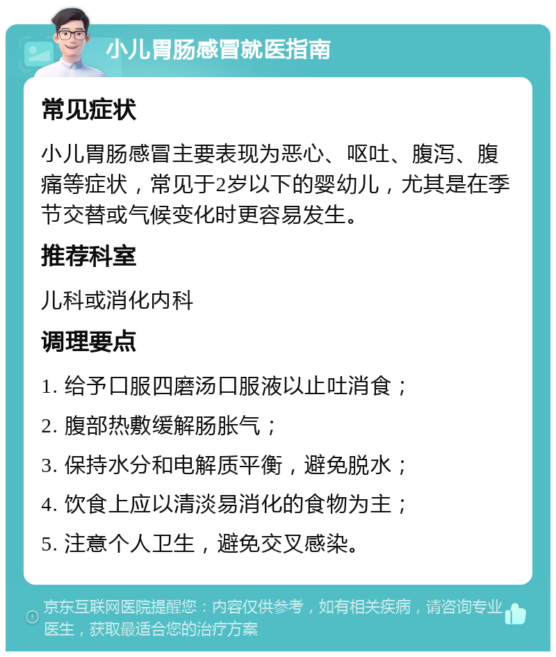 小儿胃肠感冒就医指南 常见症状 小儿胃肠感冒主要表现为恶心、呕吐、腹泻、腹痛等症状，常见于2岁以下的婴幼儿，尤其是在季节交替或气候变化时更容易发生。 推荐科室 儿科或消化内科 调理要点 1. 给予口服四磨汤口服液以止吐消食； 2. 腹部热敷缓解肠胀气； 3. 保持水分和电解质平衡，避免脱水； 4. 饮食上应以清淡易消化的食物为主； 5. 注意个人卫生，避免交叉感染。