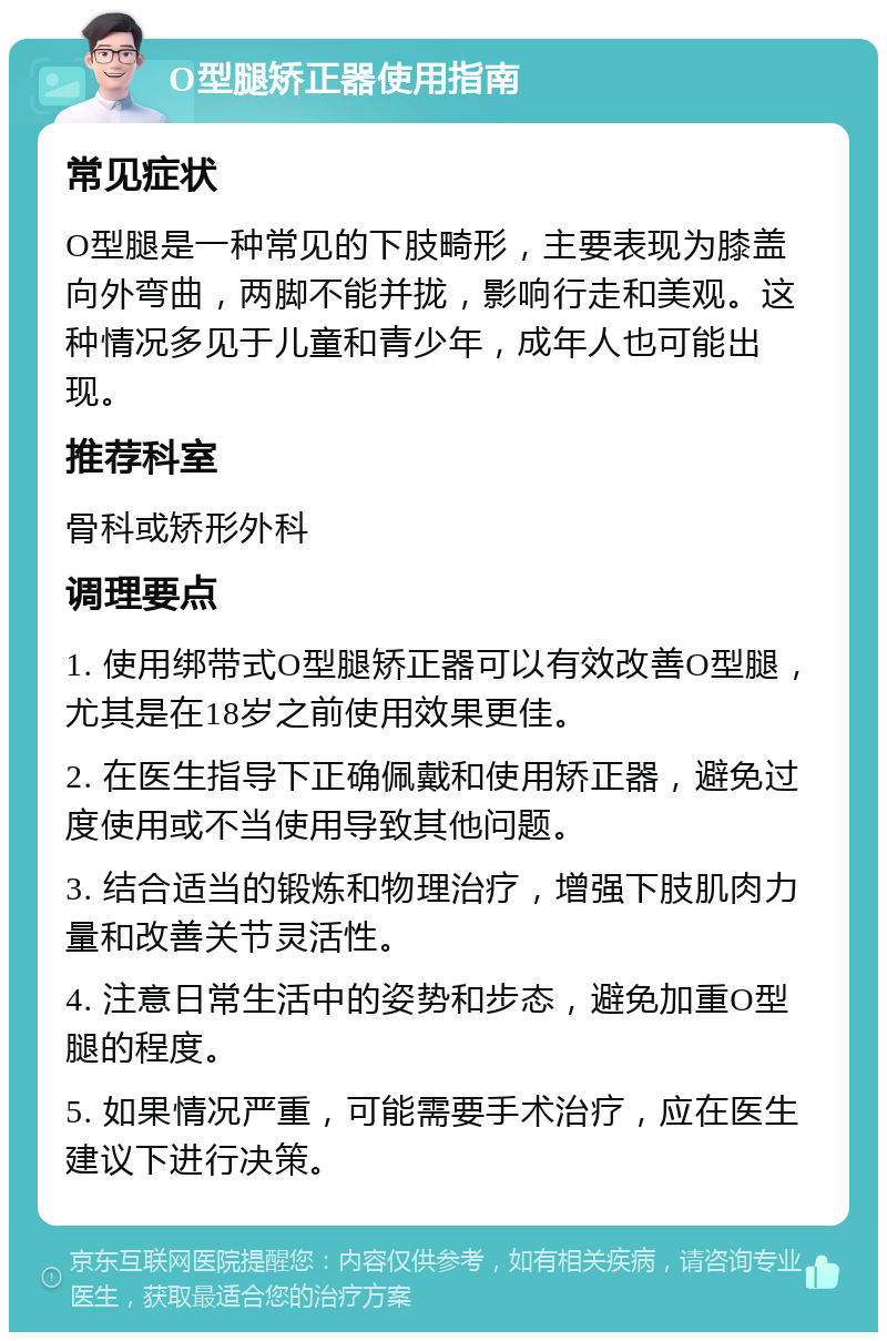 O型腿矫正器使用指南 常见症状 O型腿是一种常见的下肢畸形，主要表现为膝盖向外弯曲，两脚不能并拢，影响行走和美观。这种情况多见于儿童和青少年，成年人也可能出现。 推荐科室 骨科或矫形外科 调理要点 1. 使用绑带式O型腿矫正器可以有效改善O型腿，尤其是在18岁之前使用效果更佳。 2. 在医生指导下正确佩戴和使用矫正器，避免过度使用或不当使用导致其他问题。 3. 结合适当的锻炼和物理治疗，增强下肢肌肉力量和改善关节灵活性。 4. 注意日常生活中的姿势和步态，避免加重O型腿的程度。 5. 如果情况严重，可能需要手术治疗，应在医生建议下进行决策。