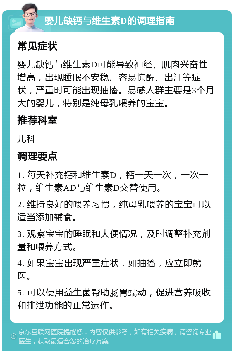 婴儿缺钙与维生素D的调理指南 常见症状 婴儿缺钙与维生素D可能导致神经、肌肉兴奋性增高，出现睡眠不安稳、容易惊醒、出汗等症状，严重时可能出现抽搐。易感人群主要是3个月大的婴儿，特别是纯母乳喂养的宝宝。 推荐科室 儿科 调理要点 1. 每天补充钙和维生素D，钙一天一次，一次一粒，维生素AD与维生素D交替使用。 2. 维持良好的喂养习惯，纯母乳喂养的宝宝可以适当添加辅食。 3. 观察宝宝的睡眠和大便情况，及时调整补充剂量和喂养方式。 4. 如果宝宝出现严重症状，如抽搐，应立即就医。 5. 可以使用益生菌帮助肠胃蠕动，促进营养吸收和排泄功能的正常运作。