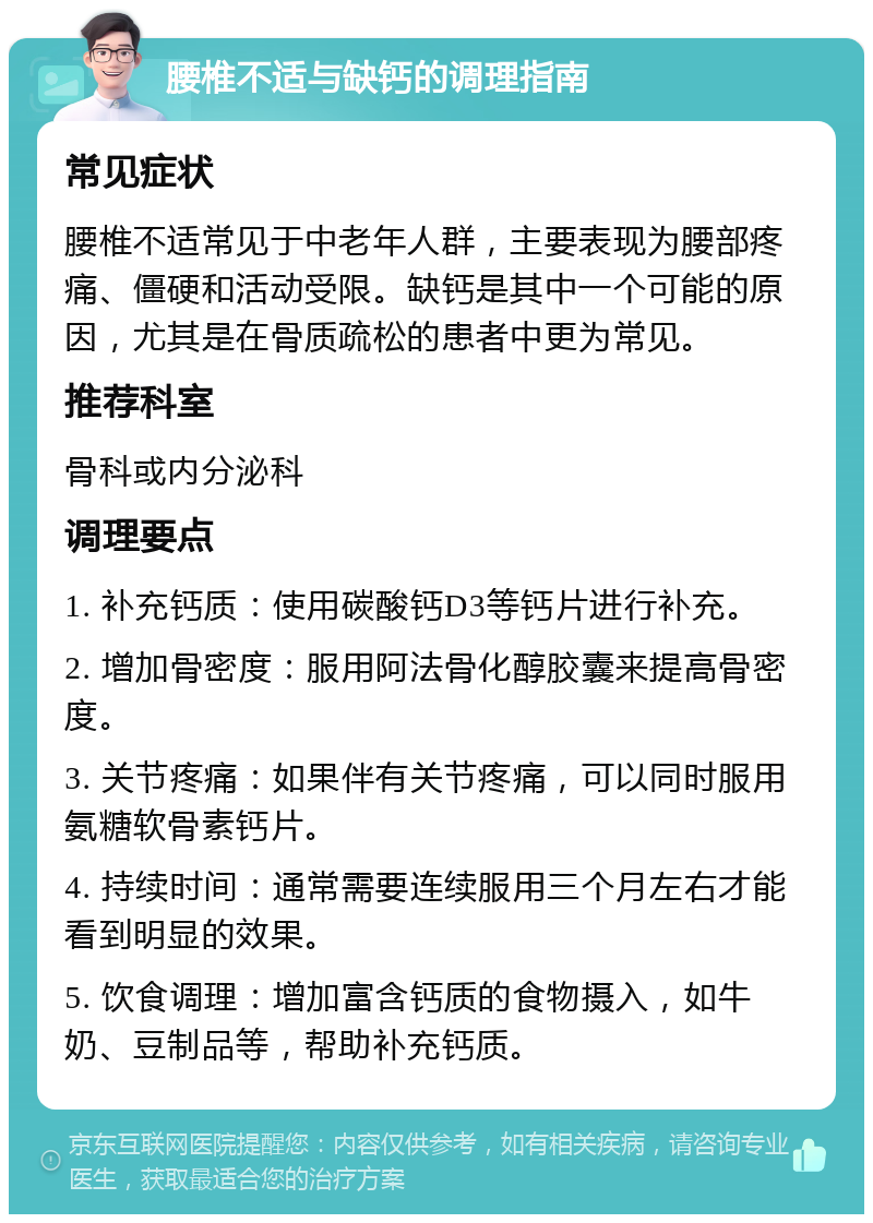 腰椎不适与缺钙的调理指南 常见症状 腰椎不适常见于中老年人群，主要表现为腰部疼痛、僵硬和活动受限。缺钙是其中一个可能的原因，尤其是在骨质疏松的患者中更为常见。 推荐科室 骨科或内分泌科 调理要点 1. 补充钙质：使用碳酸钙D3等钙片进行补充。 2. 增加骨密度：服用阿法骨化醇胶囊来提高骨密度。 3. 关节疼痛：如果伴有关节疼痛，可以同时服用氨糖软骨素钙片。 4. 持续时间：通常需要连续服用三个月左右才能看到明显的效果。 5. 饮食调理：增加富含钙质的食物摄入，如牛奶、豆制品等，帮助补充钙质。