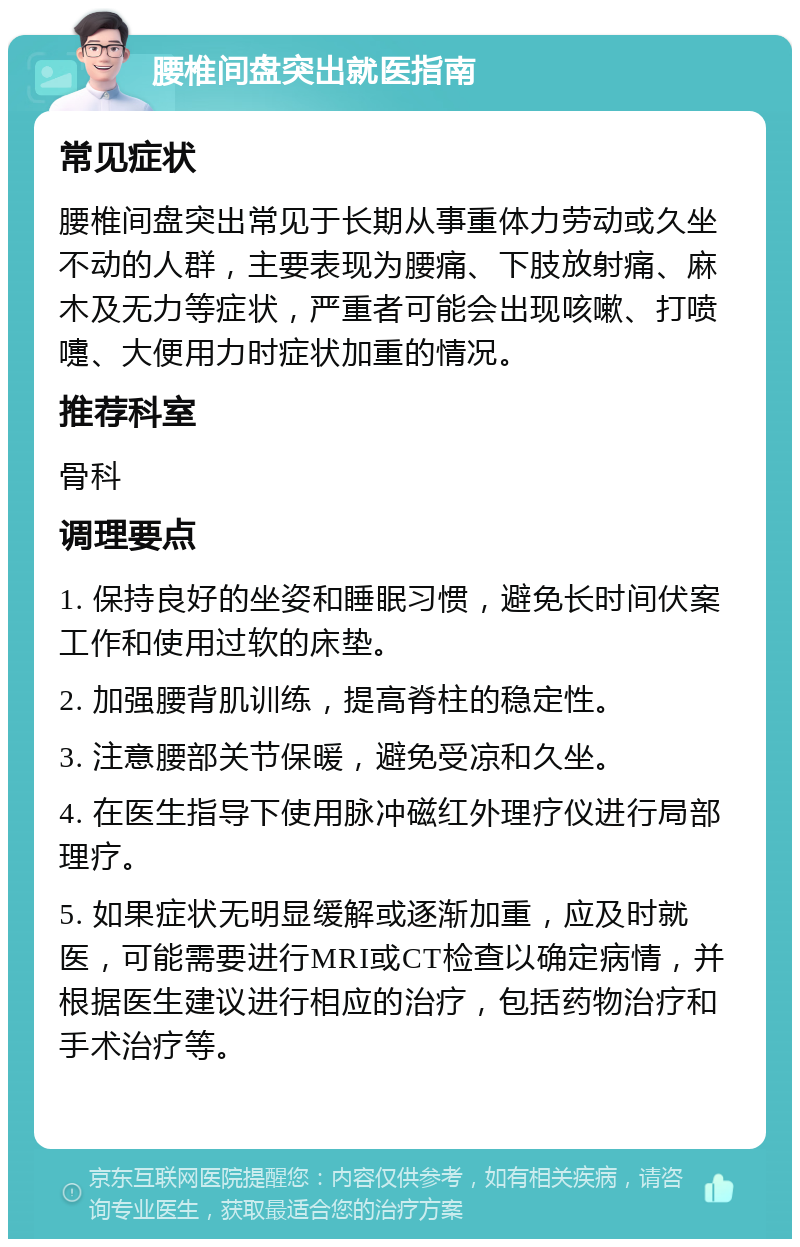 腰椎间盘突出就医指南 常见症状 腰椎间盘突出常见于长期从事重体力劳动或久坐不动的人群，主要表现为腰痛、下肢放射痛、麻木及无力等症状，严重者可能会出现咳嗽、打喷嚏、大便用力时症状加重的情况。 推荐科室 骨科 调理要点 1. 保持良好的坐姿和睡眠习惯，避免长时间伏案工作和使用过软的床垫。 2. 加强腰背肌训练，提高脊柱的稳定性。 3. 注意腰部关节保暖，避免受凉和久坐。 4. 在医生指导下使用脉冲磁红外理疗仪进行局部理疗。 5. 如果症状无明显缓解或逐渐加重，应及时就医，可能需要进行MRI或CT检查以确定病情，并根据医生建议进行相应的治疗，包括药物治疗和手术治疗等。