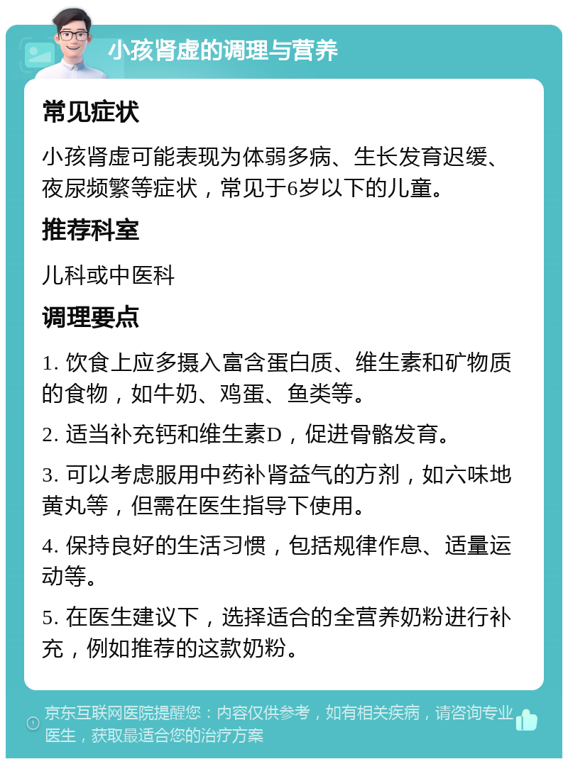 小孩肾虚的调理与营养 常见症状 小孩肾虚可能表现为体弱多病、生长发育迟缓、夜尿频繁等症状，常见于6岁以下的儿童。 推荐科室 儿科或中医科 调理要点 1. 饮食上应多摄入富含蛋白质、维生素和矿物质的食物，如牛奶、鸡蛋、鱼类等。 2. 适当补充钙和维生素D，促进骨骼发育。 3. 可以考虑服用中药补肾益气的方剂，如六味地黄丸等，但需在医生指导下使用。 4. 保持良好的生活习惯，包括规律作息、适量运动等。 5. 在医生建议下，选择适合的全营养奶粉进行补充，例如推荐的这款奶粉。