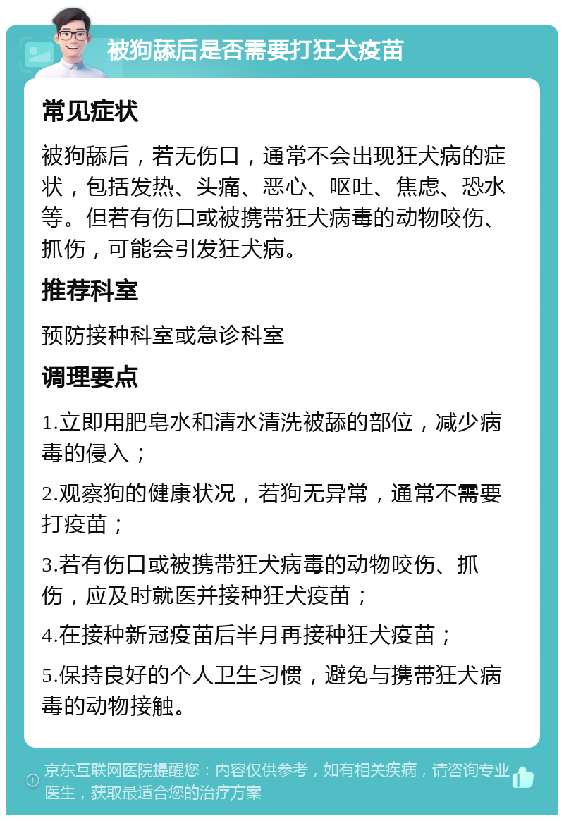 被狗舔后是否需要打狂犬疫苗 常见症状 被狗舔后，若无伤口，通常不会出现狂犬病的症状，包括发热、头痛、恶心、呕吐、焦虑、恐水等。但若有伤口或被携带狂犬病毒的动物咬伤、抓伤，可能会引发狂犬病。 推荐科室 预防接种科室或急诊科室 调理要点 1.立即用肥皂水和清水清洗被舔的部位，减少病毒的侵入； 2.观察狗的健康状况，若狗无异常，通常不需要打疫苗； 3.若有伤口或被携带狂犬病毒的动物咬伤、抓伤，应及时就医并接种狂犬疫苗； 4.在接种新冠疫苗后半月再接种狂犬疫苗； 5.保持良好的个人卫生习惯，避免与携带狂犬病毒的动物接触。