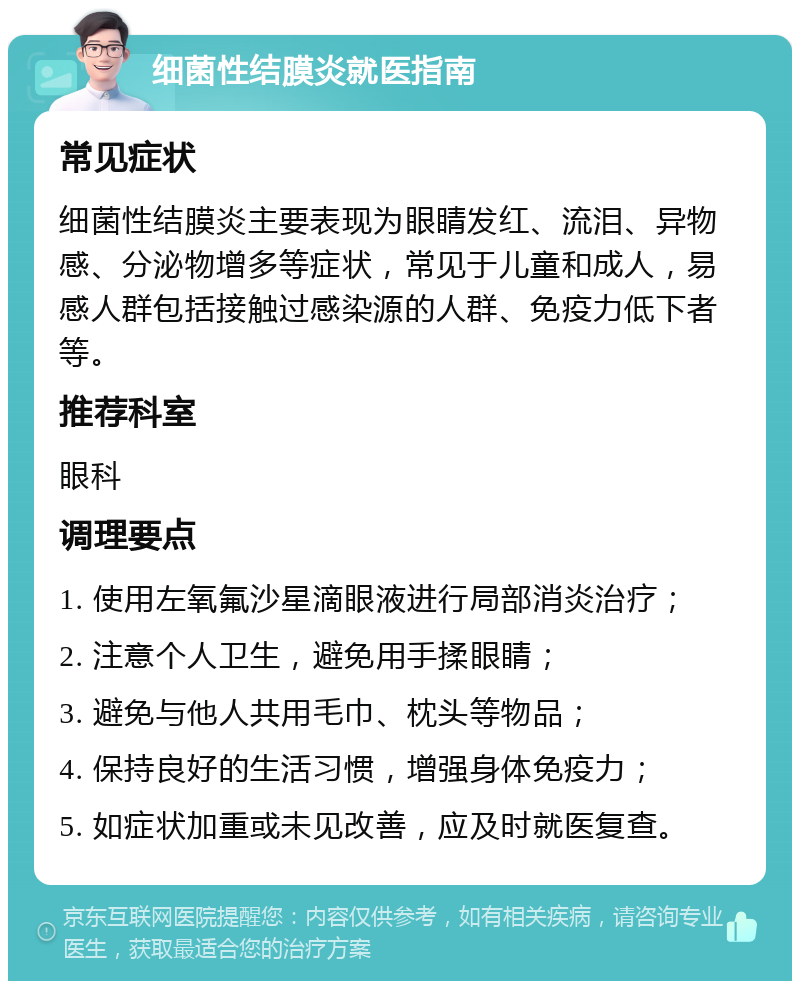 细菌性结膜炎就医指南 常见症状 细菌性结膜炎主要表现为眼睛发红、流泪、异物感、分泌物增多等症状，常见于儿童和成人，易感人群包括接触过感染源的人群、免疫力低下者等。 推荐科室 眼科 调理要点 1. 使用左氧氟沙星滴眼液进行局部消炎治疗； 2. 注意个人卫生，避免用手揉眼睛； 3. 避免与他人共用毛巾、枕头等物品； 4. 保持良好的生活习惯，增强身体免疫力； 5. 如症状加重或未见改善，应及时就医复查。