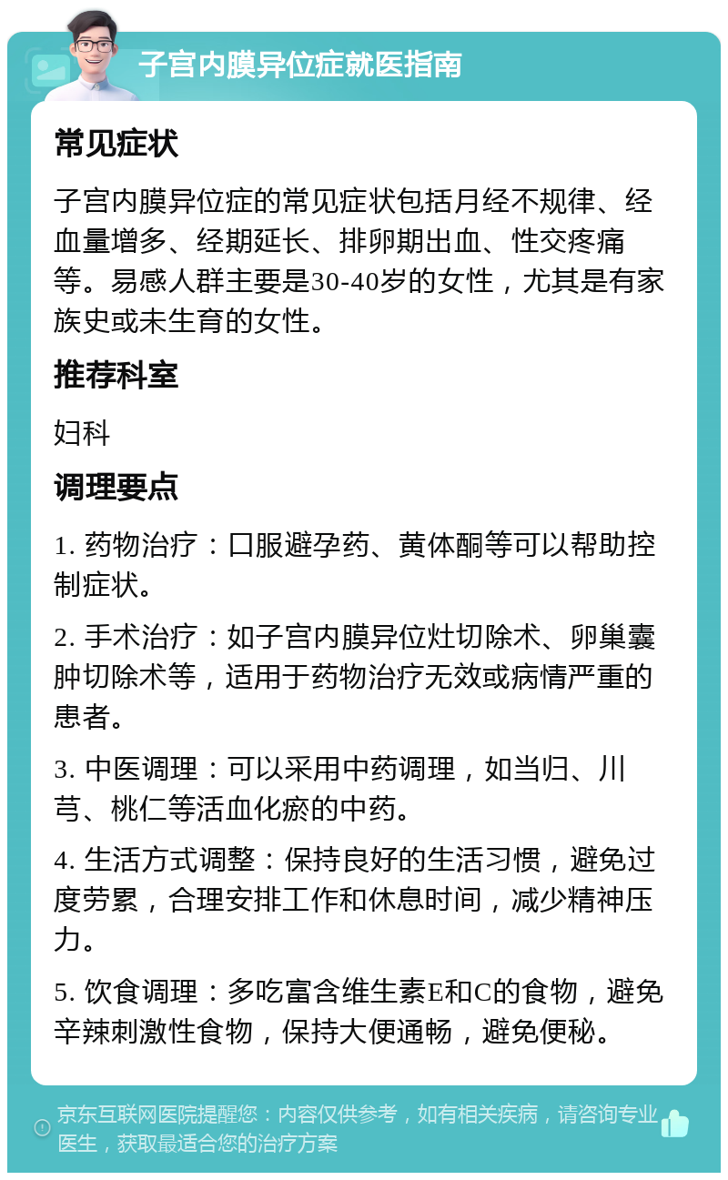 子宫内膜异位症就医指南 常见症状 子宫内膜异位症的常见症状包括月经不规律、经血量增多、经期延长、排卵期出血、性交疼痛等。易感人群主要是30-40岁的女性，尤其是有家族史或未生育的女性。 推荐科室 妇科 调理要点 1. 药物治疗：口服避孕药、黄体酮等可以帮助控制症状。 2. 手术治疗：如子宫内膜异位灶切除术、卵巢囊肿切除术等，适用于药物治疗无效或病情严重的患者。 3. 中医调理：可以采用中药调理，如当归、川芎、桃仁等活血化瘀的中药。 4. 生活方式调整：保持良好的生活习惯，避免过度劳累，合理安排工作和休息时间，减少精神压力。 5. 饮食调理：多吃富含维生素E和C的食物，避免辛辣刺激性食物，保持大便通畅，避免便秘。