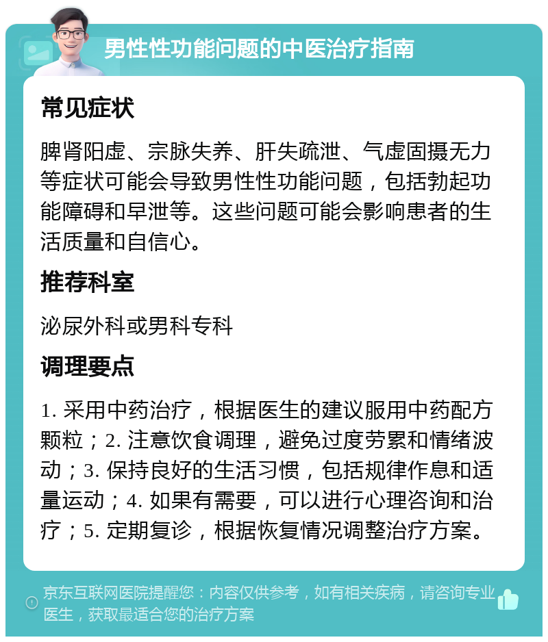 男性性功能问题的中医治疗指南 常见症状 脾肾阳虚、宗脉失养、肝失疏泄、气虚固摄无力等症状可能会导致男性性功能问题，包括勃起功能障碍和早泄等。这些问题可能会影响患者的生活质量和自信心。 推荐科室 泌尿外科或男科专科 调理要点 1. 采用中药治疗，根据医生的建议服用中药配方颗粒；2. 注意饮食调理，避免过度劳累和情绪波动；3. 保持良好的生活习惯，包括规律作息和适量运动；4. 如果有需要，可以进行心理咨询和治疗；5. 定期复诊，根据恢复情况调整治疗方案。