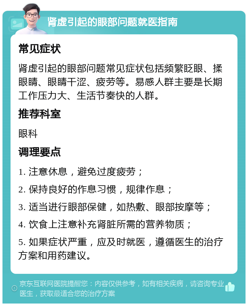 肾虚引起的眼部问题就医指南 常见症状 肾虚引起的眼部问题常见症状包括频繁眨眼、揉眼睛、眼睛干涩、疲劳等。易感人群主要是长期工作压力大、生活节奏快的人群。 推荐科室 眼科 调理要点 1. 注意休息，避免过度疲劳； 2. 保持良好的作息习惯，规律作息； 3. 适当进行眼部保健，如热敷、眼部按摩等； 4. 饮食上注意补充肾脏所需的营养物质； 5. 如果症状严重，应及时就医，遵循医生的治疗方案和用药建议。