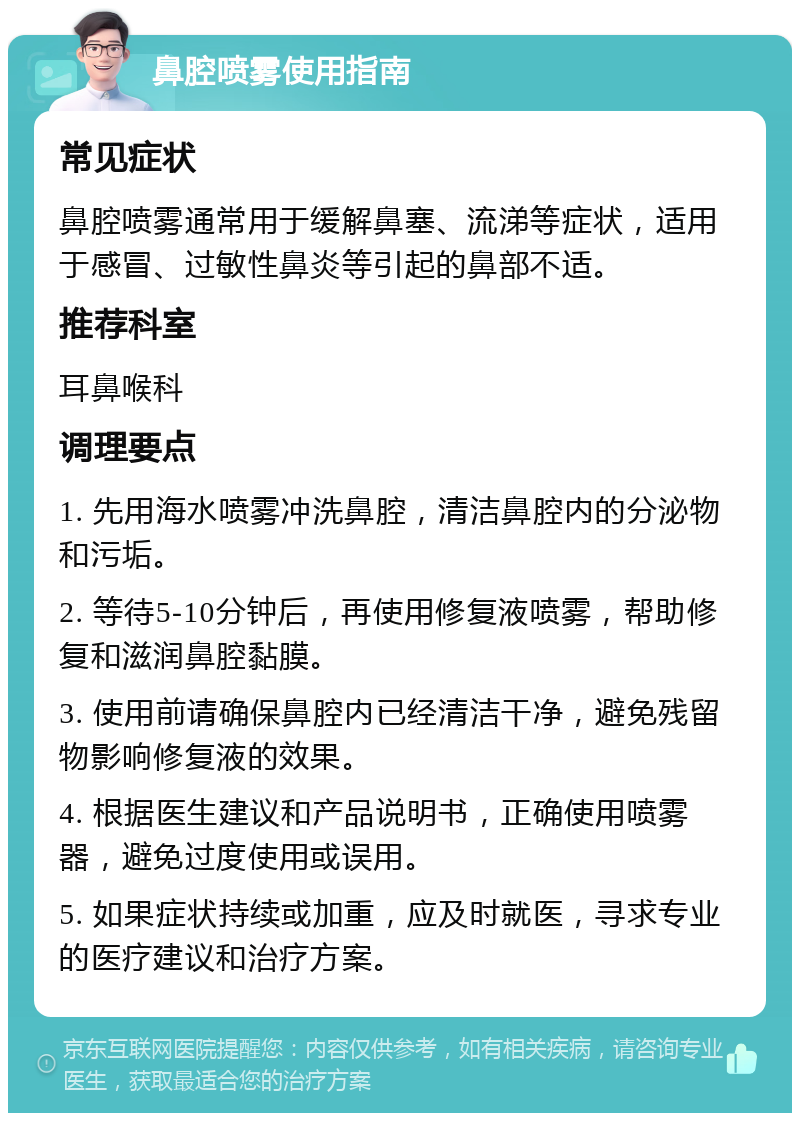 鼻腔喷雾使用指南 常见症状 鼻腔喷雾通常用于缓解鼻塞、流涕等症状，适用于感冒、过敏性鼻炎等引起的鼻部不适。 推荐科室 耳鼻喉科 调理要点 1. 先用海水喷雾冲洗鼻腔，清洁鼻腔内的分泌物和污垢。 2. 等待5-10分钟后，再使用修复液喷雾，帮助修复和滋润鼻腔黏膜。 3. 使用前请确保鼻腔内已经清洁干净，避免残留物影响修复液的效果。 4. 根据医生建议和产品说明书，正确使用喷雾器，避免过度使用或误用。 5. 如果症状持续或加重，应及时就医，寻求专业的医疗建议和治疗方案。