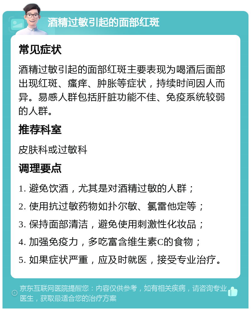 酒精过敏引起的面部红斑 常见症状 酒精过敏引起的面部红斑主要表现为喝酒后面部出现红斑、瘙痒、肿胀等症状，持续时间因人而异。易感人群包括肝脏功能不佳、免疫系统较弱的人群。 推荐科室 皮肤科或过敏科 调理要点 1. 避免饮酒，尤其是对酒精过敏的人群； 2. 使用抗过敏药物如扑尔敏、氯雷他定等； 3. 保持面部清洁，避免使用刺激性化妆品； 4. 加强免疫力，多吃富含维生素C的食物； 5. 如果症状严重，应及时就医，接受专业治疗。