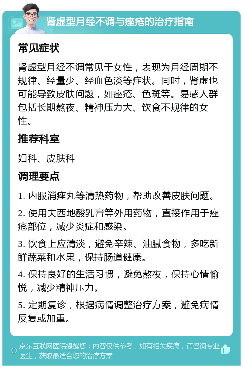 肾虚型月经不调与痤疮的治疗指南 常见症状 肾虚型月经不调常见于女性，表现为月经周期不规律、经量少、经血色淡等症状。同时，肾虚也可能导致皮肤问题，如痤疮、色斑等。易感人群包括长期熬夜、精神压力大、饮食不规律的女性。 推荐科室 妇科、皮肤科 调理要点 1. 内服消痤丸等清热药物，帮助改善皮肤问题。 2. 使用夫西地酸乳膏等外用药物，直接作用于痤疮部位，减少炎症和感染。 3. 饮食上应清淡，避免辛辣、油腻食物，多吃新鲜蔬菜和水果，保持肠道健康。 4. 保持良好的生活习惯，避免熬夜，保持心情愉悦，减少精神压力。 5. 定期复诊，根据病情调整治疗方案，避免病情反复或加重。