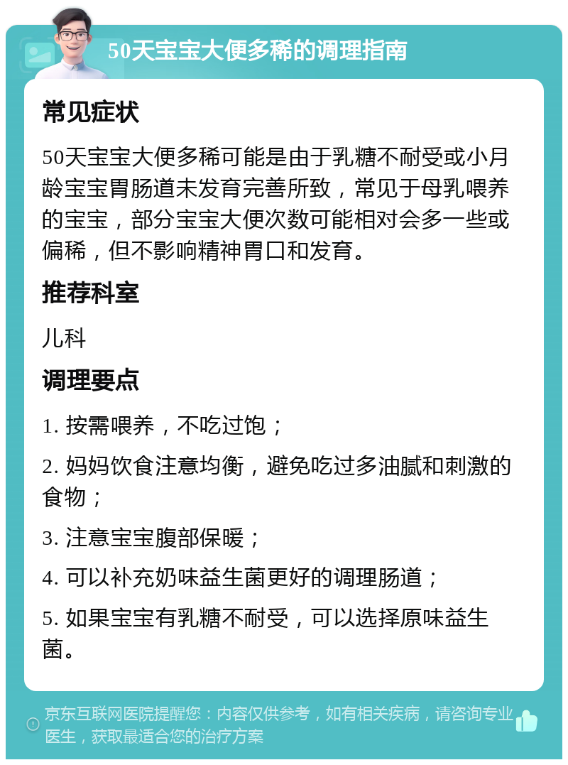 50天宝宝大便多稀的调理指南 常见症状 50天宝宝大便多稀可能是由于乳糖不耐受或小月龄宝宝胃肠道未发育完善所致，常见于母乳喂养的宝宝，部分宝宝大便次数可能相对会多一些或偏稀，但不影响精神胃口和发育。 推荐科室 儿科 调理要点 1. 按需喂养，不吃过饱； 2. 妈妈饮食注意均衡，避免吃过多油腻和刺激的食物； 3. 注意宝宝腹部保暖； 4. 可以补充奶味益生菌更好的调理肠道； 5. 如果宝宝有乳糖不耐受，可以选择原味益生菌。