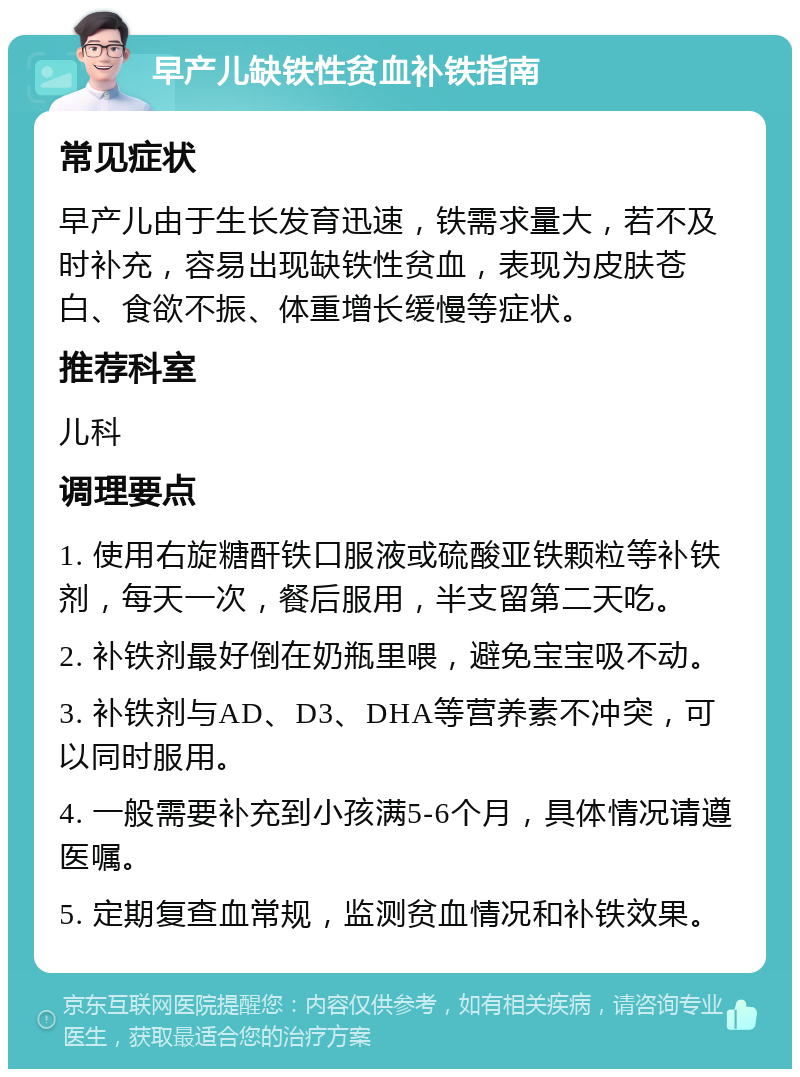 早产儿缺铁性贫血补铁指南 常见症状 早产儿由于生长发育迅速，铁需求量大，若不及时补充，容易出现缺铁性贫血，表现为皮肤苍白、食欲不振、体重增长缓慢等症状。 推荐科室 儿科 调理要点 1. 使用右旋糖酐铁口服液或硫酸亚铁颗粒等补铁剂，每天一次，餐后服用，半支留第二天吃。 2. 补铁剂最好倒在奶瓶里喂，避免宝宝吸不动。 3. 补铁剂与AD、D3、DHA等营养素不冲突，可以同时服用。 4. 一般需要补充到小孩满5-6个月，具体情况请遵医嘱。 5. 定期复查血常规，监测贫血情况和补铁效果。