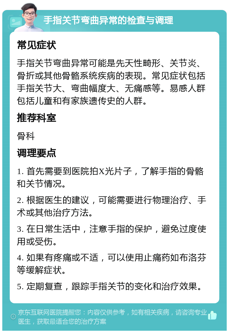 手指关节弯曲异常的检查与调理 常见症状 手指关节弯曲异常可能是先天性畸形、关节炎、骨折或其他骨骼系统疾病的表现。常见症状包括手指关节大、弯曲幅度大、无痛感等。易感人群包括儿童和有家族遗传史的人群。 推荐科室 骨科 调理要点 1. 首先需要到医院拍X光片子，了解手指的骨骼和关节情况。 2. 根据医生的建议，可能需要进行物理治疗、手术或其他治疗方法。 3. 在日常生活中，注意手指的保护，避免过度使用或受伤。 4. 如果有疼痛或不适，可以使用止痛药如布洛芬等缓解症状。 5. 定期复查，跟踪手指关节的变化和治疗效果。